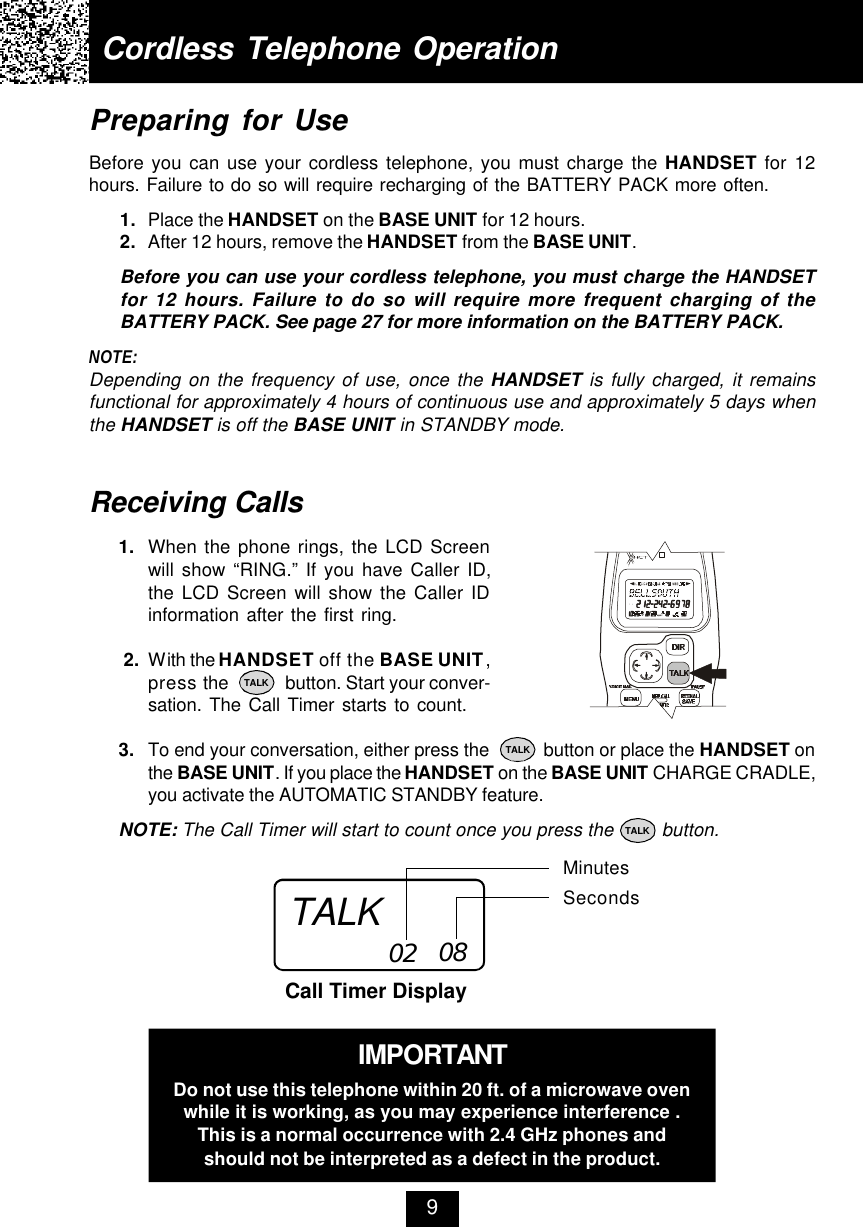 Cordless Telephone Operation9Receiving Calls1. When the phone rings, the LCD Screenwill show “RING.” If you have Caller ID,the LCD Screen will show the Caller IDinformation after the first ring. 2. With the HANDSET off the BASE UNIT,press the             button. Start your conver-sation. The Call Timer starts to count.3. To end your conversation, either press the           button or place the HANDSET onthe BASE UNIT. If you place the HANDSET on the BASE UNIT CHARGE CRADLE,you activate the AUTOMATIC STANDBY feature.NOTE: The Call Timer will start to count once you press the         button.MinutesSecondsCall Timer Display02 08Preparing for UseBefore you can use your cordless telephone, you must charge the HANDSET for 12hours. Failure to do so will require recharging of the BATTERY PACK more often.1. Place the HANDSET on the BASE UNIT for 12 hours.2. After 12 hours, remove the HANDSET from the BASE UNIT.Before you can use your cordless telephone, you must charge the HANDSETfor 12 hours. Failure to do so will require more frequent charging of theBATTERY PACK. See page 27 for more information on the BATTERY PACK.NOTE:Depending on the frequency of use, once the HANDSET is fully charged, it remainsfunctional for approximately 4 hours of continuous use and approximately 5 days whenthe HANDSET is off the BASE UNIT in STANDBY mode.TALKTALKTALKTALKIMPORTANTDo not use this telephone within 20 ft. of a microwave ovenwhile it is working, as you may experience interference .This is a normal occurrence with 2.4 GHz phones andshould not be interpreted as a defect in the product.