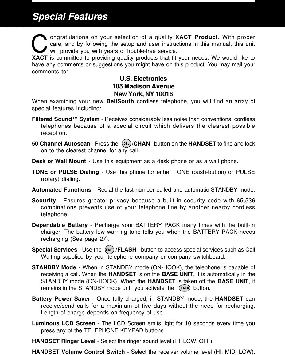 Special Featuresongratulations on your selection of a quality XACT Product. With propercare, and by following the setup and user instructions in this manual, this unitwill provide you with years of trouble-free service.XACT is committed to providing quality products that fit your needs. We would like tohave any comments or suggestions you might have on this product. You may mail yourcomments to: U.S. Electronics105 Madison AvenueNew York, NY 10016When examining your new BellSouth cordless telephone, you will find an array ofspecial features including:Filtered Sound™ System - Receives considerably less noise than conventional cordlesstelephones because of a special circuit which delivers the clearest possiblereception.50 Channel Autoscan - Press the          /CHAN   button on the HANDSET to find and lockon to the clearest channel for any call.Desk or Wall Mount - Use this equipment as a desk phone or as a wall phone.TONE or PULSE Dialing - Use this phone for either TONE (push-button) or PULSE(rotary) dialing.Automated Functions - Redial the last number called and automatic STANDBY mode.Security - Ensures greater privacy because a built-in security code with 65,536combinations prevents use of your telephone line by another nearby cordlesstelephone.Dependable Battery - Recharge your BATTERY PACK many times with the built-incharger. The battery low warning tone tells you when the BATTERY PACK needsrecharging (See page 27).Special Services - Use the         /FLASH   button to access special services such as CallWaiting supplied by your telephone company or company switchboard.STANDBY Mode - When in STANDBY mode (ON-HOOK), the telephone is capable ofreceiving a call. When the HANDSET is on the BASE UNIT, it is automatically in theSTANDBY mode (ON-HOOK). When the HANDSET is taken off the BASE UNIT, itremains in the STANDBY mode until you activate the           button.Battery Power Saver - Once fully charged, in STANDBY mode, the HANDSET canreceive/send calls for a maximum of five days without the need for recharging.Length of charge depends on frequency of use.Luminous LCD Screen - The LCD Screen emits light for 10 seconds every time youpress any of the TELEPHONE KEYPAD buttons.HANDSET Ringer Level - Select the ringer sound level (HI, LOW, OFF).HANDSET Volume Control Switch - Select the receiver volume level (HI, MID, LOW).CTALKDELEDIT