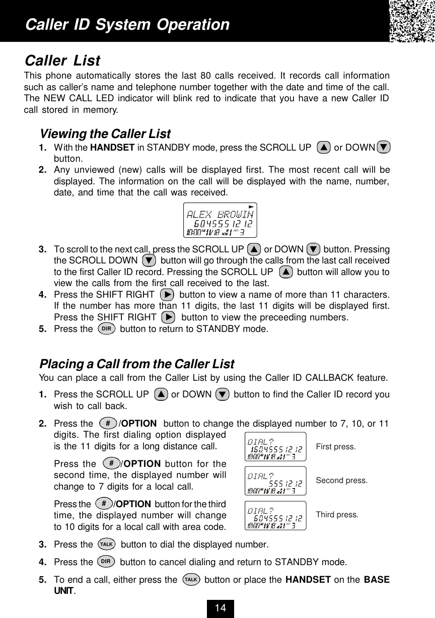 Caller ID System OperationCaller ListThis phone automatically stores the last 80 calls received. It records call informationsuch as caller’s name and telephone number together with the date and time of the call.The NEW CALL LED indicator will blink red to indicate that you have a new Caller IDcall stored in memory.Viewing the Caller List1. With the HANDSET in STANDBY mode, press the SCROLL UP         or DOWNbutton.2. Any unviewed (new) calls will be displayed first. The most recent call will bedisplayed. The information on the call will be displayed with the name, number,date, and time that the call was received.3. To scroll to the next call, press the SCROLL UP          or DOWN          button. Pressingthe SCROLL DOWN          button will go through the calls from the last call receivedto the first Caller ID record. Pressing the SCROLL UP         button will allow you toview the calls from the first call received to the last.4. Press the SHIFT RIGHT         button to view a name of more than 11 characters.If the number has more than 11 digits, the last 11 digits will be displayed first.Press the SHIFT RIGHT        button to view the preceeding numbers.5. Press the          button to return to STANDBY mode.Placing a Call from the Caller ListYou can place a call from the Caller List by using the Caller ID CALLBACK feature.1. Press the SCROLL UP        or DOWN        button to find the Caller ID record youwish to call back.2. Press the        /OPTION  button to change the displayed number to 7, 10, or 11digits. The first dialing option displayedis the 11 digits for a long distance call.Press the      /OPTION button for thesecond time, the displayed number willchange to 7 digits for a local call.Press the            /OPTION  button for the thirdtime, the displayed number will changeto 10 digits for a local call with area code.3. Press the         button to dial the displayed number.4. Press the         button to cancel dialing and return to STANDBY mode.5. To end a call, either press the         button or place the HANDSET on the BASEUNIT.14DIR###TALKDIRTALKRPTRPTRPTRPTFirst press.Second press.Third press.