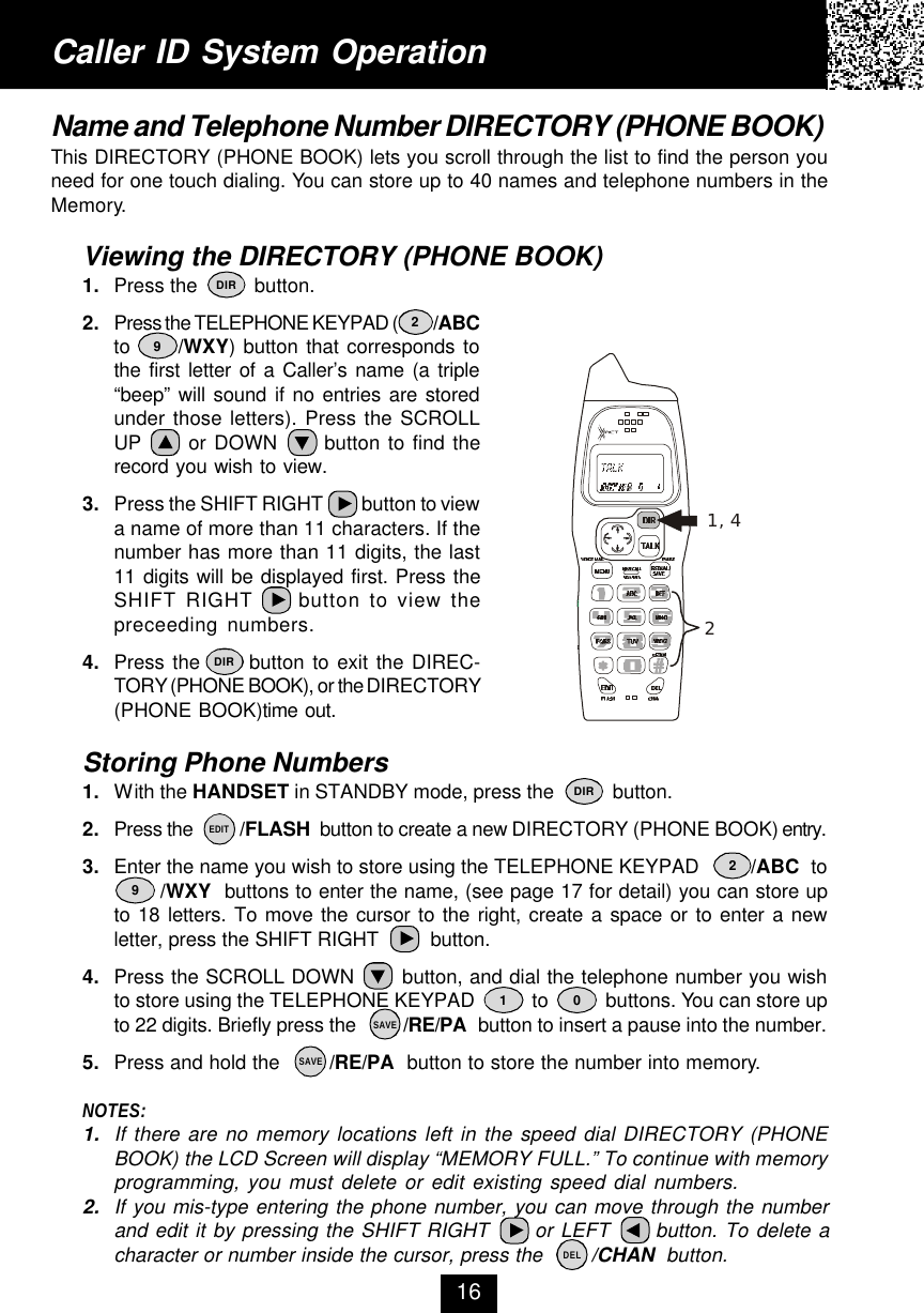 Caller ID System OperationName and Telephone Number DIRECTORY (PHONE BOOK)This DIRECTORY (PHONE BOOK) lets you scroll through the list to find the person youneed for one touch dialing. You can store up to 40 names and telephone numbers in theMemory.Viewing the DIRECTORY (PHONE BOOK)1. Press the          button.2. Press the TELEPHONE KEYPAD (          /ABCto      /WXY) button that corresponds tothe first letter of a Caller’s name (a triple“beep” will sound if no entries are storedunder those letters). Press the SCROLLUP      or DOWN      button to find therecord you wish to view.3. Press the SHIFT RIGHT         button to viewa name of more than 11 characters. If thenumber has more than 11 digits, the last11 digits will be displayed first. Press theSHIFT RIGHT     button to view thepreceeding numbers.4. Press the      button to exit the DIREC-TORY (PHONE BOOK), or the DIRECTORY(PHONE BOOK)time out.Storing Phone Numbers1. With the HANDSET in STANDBY mode, press the           button.2. Press the          /FLASH  button to create a new DIRECTORY (PHONE BOOK) entry.3. Enter the name you wish to store using the TELEPHONE KEYPAD         /ABC  to       /WXY  buttons to enter the name, (see page 17 for detail) you can store upto 18 letters. To move the cursor to the right, create a space or to enter a newletter, press the SHIFT RIGHT         button.4. Press the SCROLL DOWN       button, and dial the telephone number you wishto store using the TELEPHONE KEYPAD           to           buttons. You can store upto 22 digits. Briefly press the         /RE/PA  button to insert a pause into the number.5. Press and hold the        /RE/PA  button to store the number into memory.NOTES:1. If there are no memory locations left in the speed dial DIRECTORY (PHONEBOOK) the LCD Screen will display “MEMORY FULL.” To continue with memoryprogramming, you must delete or edit existing speed dial numbers.2. If you mis-type entering the phone number, you can move through the numberand edit it by pressing the SHIFT RIGHT      or LEFT      button. To delete acharacter or number inside the cursor, press the        /CHAN  button.161 02929DIRDIRDIRSAVESAVEEDITDEL1, 42