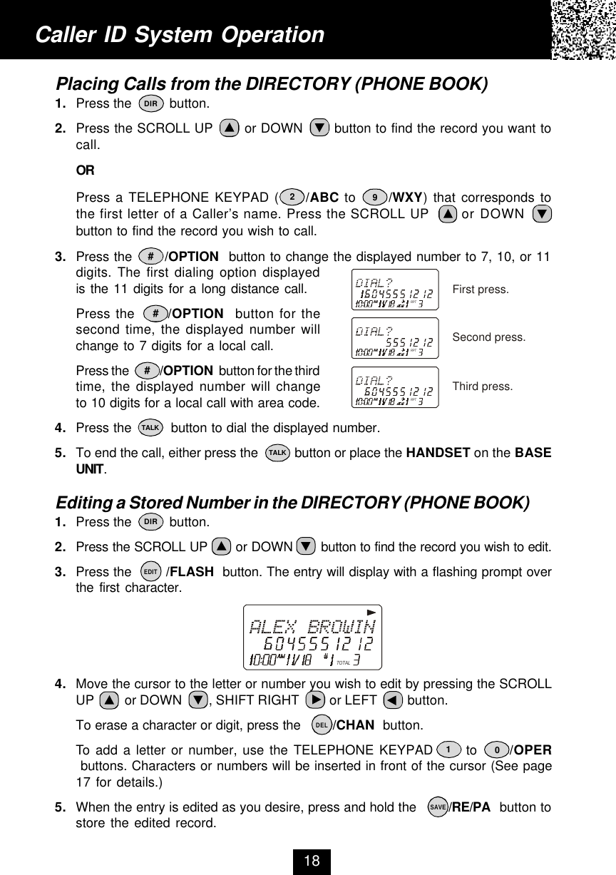 Caller ID System Operation18Placing Calls from the DIRECTORY (PHONE BOOK)1. Press the          button.2. Press the SCROLL UP       or DOWN       button to find the record you want tocall.ORPress a TELEPHONE KEYPAD (     /ABC to      /WXY) that corresponds tothe first letter of a Caller’s name. Press the SCROLL UP       or DOWNbutton to find the record you wish to call.3. Press the       /OPTION  button to change the displayed number to 7, 10, or 11digits. The first dialing option displayedis the 11 digits for a long distance call.Press the      /OPTION  button for thesecond time, the displayed number willchange to 7 digits for a local call.Press the            /OPTION  button for the thirdtime, the displayed number will changeto 10 digits for a local call with area code.4. Press the         button to dial the displayed number.5. To end the call, either press the          button or place the HANDSET on the BASEUNIT.Editing a Stored Number in the DIRECTORY (PHONE BOOK)1. Press the          button.2. Press the SCROLL UP       or DOWN       button to find the record you wish to edit.3. Press the        /FLASH  button. The entry will display with a flashing prompt overthe first character.4. Move the cursor to the letter or number you wish to edit by pressing the SCROLLUP         or DOWN        , SHIFT RIGHT         or LEFT         button.To erase a character or digit, press the        /CHAN  button.To add a letter or number, use the TELEPHONE KEYPAD      to      /OPER buttons. Characters or numbers will be inserted in front of the cursor (See page17 for details.)5. When the entry is edited as you desire, press and hold the        /RE/PA  button tostore the edited record.29#DIR##TALKTALKDIREDITDELSAVE10RPTRPTRPTFirst press.Second press.Third press.TOTAL