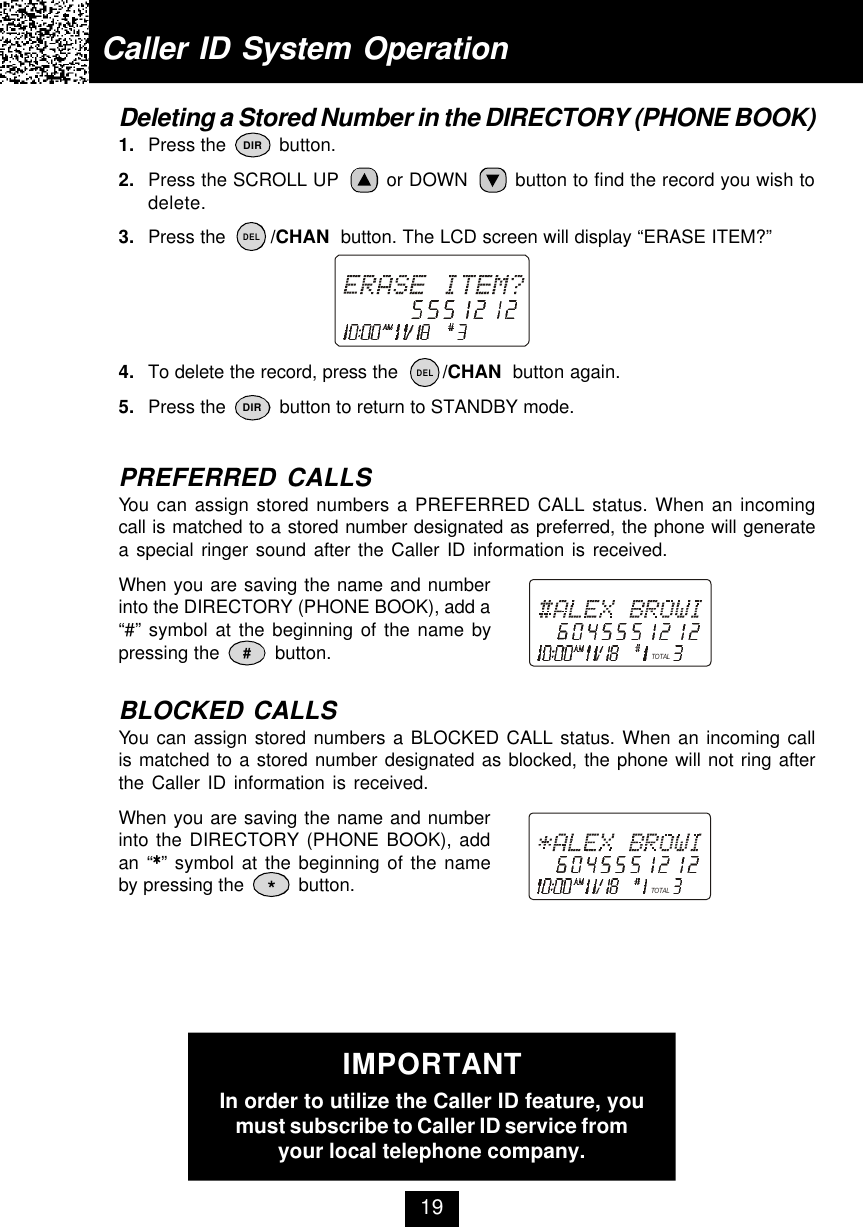 Caller ID System OperationDeleting a Stored Number in the DIRECTORY (PHONE BOOK)1. Press the          button.2. Press the SCROLL UP        or DOWN        button to find the record you wish todelete.3. Press the        /CHAN  button. The LCD screen will display “ERASE ITEM?”4. To delete the record, press the        /CHAN  button again.5. Press the          button to return to STANDBY mode.PREFERRED CALLSYou can assign stored numbers a PREFERRED CALL status. When an incomingcall is matched to a stored number designated as preferred, the phone will generatea special ringer sound after the Caller ID information is received.When you are saving the name and numberinto the DIRECTORY (PHONE BOOK), add a“#” symbol at the beginning of the name bypressing the          button.BLOCKED CALLSYou can assign stored numbers a BLOCKED CALL status. When an incoming callis matched to a stored number designated as blocked, the phone will not ring afterthe Caller ID information is received.When you are saving the name and numberinto the DIRECTORY (PHONE BOOK), addan “**” symbol at the beginning of the nameby pressing the          button.#*IMPORTANTIn order to utilize the Caller ID feature, youmust subscribe to Caller ID service fromyour local telephone company.19DIRDIRDELDELTOTALTOTAL