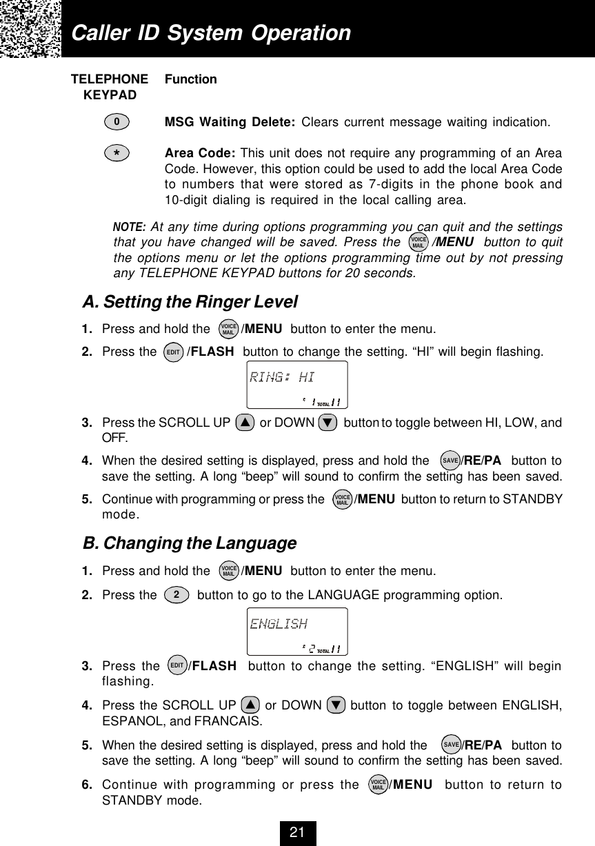 Caller ID System Operation21    TELEPHONE Function        KEYPADMSG Waiting Delete: Clears current message waiting indication.Area Code: This unit does not require any programming of an AreaCode. However, this option could be used to add the local Area Codeto numbers that were stored as 7-digits in the phone book and10-digit dialing is required in the local calling area.NOTE: At any time during options programming you can quit and the settingsthat you have changed will be saved. Press the      /MENU  button to quitthe options menu or let the options programming time out by not pressingany TELEPHONE KEYPAD buttons for 20 seconds.A. Setting the Ringer Level1. Press and hold the        /MENU  button to enter the menu.2. Press the       /FLASH  button to change the setting. “HI” will begin flashing.3. Press the SCROLL UP          or DOWN          button to toggle between HI, LOW, andOFF.4. When the desired setting is displayed, press and hold the       /RE/PA  button tosave the setting. A long “beep” will sound to confirm the setting has been saved.5. Continue with programming or press the          /MENU  button to return to STANDBYmode.B. Changing the Language1. Press and hold the        /MENU  button to enter the menu.2. Press the          button to go to the LANGUAGE programming option.3. Press the     /FLASH  button to change the setting. “ENGLISH” will beginflashing.4. Press the SCROLL UP      or DOWN      button to toggle between ENGLISH,ESPANOL, and FRANCAIS.5. When the desired setting is displayed, press and hold the        /RE/PA  button tosave the setting. A long “beep” will sound to confirm the setting has been saved.6. Continue with programming or press the     /MENU  button to return toSTANDBY mode.*20VOICEMAILVOICEMAILVOICEMAILVOICEMAILVOICEMAILEDITEDITSAVESAVE