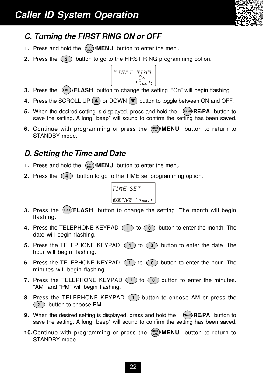 Caller ID System Operation22C. Turning the FIRST RING ON or OFF1. Press and hold the        /MENU  button to enter the menu.2. Press the          button to go to the FIRST RING programming option.3. Press the        /FLASH  button to change the setting. “On” will begin flashing.4. Press the SCROLL UP        or DOWN        button to toggle between ON and OFF.5. When the desired setting is displayed, press and hold the        /RE/PA  button tosave the setting. A long “beep” will sound to confirm the setting has been saved.6. Continue with programming or press the     /MENU  button to return toSTANDBY mode.D. Setting the Time and Date1. Press and hold the        /MENU  button to enter the menu.2. Press the           button to go to the TIME set programming option.3. Press the     /FLASH  button to change the setting. The month will beginflashing.4. Press the TELEPHONE KEYPAD          to          button to enter the month. Thedate will begin flashing.5. Press the TELEPHONE KEYPAD        to        button to enter the date. Thehour will begin flashing.6. Press the TELEPHONE KEYPAD        to        button to enter the hour. Theminutes will begin flashing.7. Press the TELEPHONE KEYPAD       to       button to enter the minutes.“AM” and “PM” will begin flashing.8. Press the TELEPHONE KEYPAD       button to choose AM or press the          button to choose PM.9. When the desired setting is displayed, press and hold the         /RE/PA  button tosave the setting. A long “beep” will sound to confirm the setting has been saved.10.Continue with programming or press the     /MENU  button to return toSTANDBY mode.VOICEMAILVOICEMAILSAVEEDITVOICEMAILEDITVOICEMAILSAVE341010101012