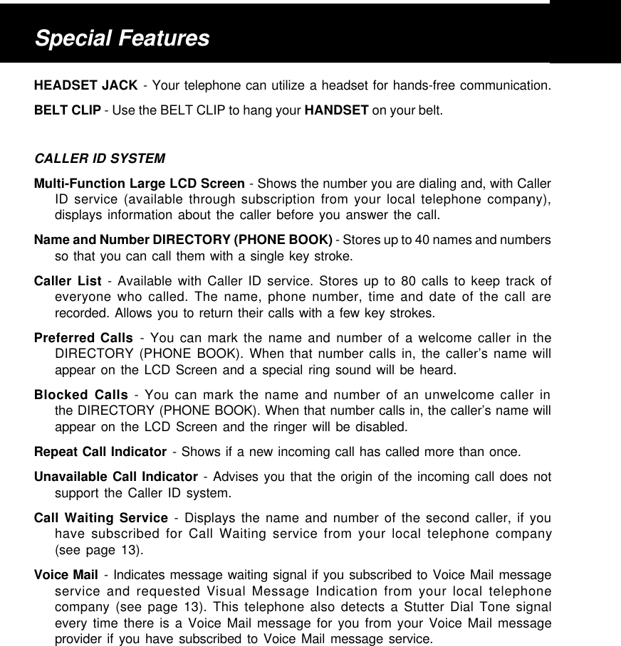 HEADSET JACK - Your telephone can utilize a headset for hands-free communication.BELT CLIP - Use the BELT CLIP to hang your HANDSET on your belt.CALLER ID SYSTEMMulti-Function Large LCD Screen - Shows the number you are dialing and, with CallerID service (available through subscription from your local telephone company),displays information about the caller before you answer the call.Name and Number DIRECTORY (PHONE BOOK) - Stores up to 40 names and numbersso that you can call them with a single key stroke.Caller List - Available with Caller ID service. Stores up to 80 calls to keep track ofeveryone who called. The name, phone number, time and date of the call arerecorded. Allows you to return their calls with a few key strokes.Preferred Calls - You can mark the name and number of a welcome caller in theDIRECTORY (PHONE BOOK). When that number calls in, the caller’s name willappear on the LCD Screen and a special ring sound will be heard.Blocked Calls - You can mark the name and number of an unwelcome caller inthe DIRECTORY (PHONE BOOK). When that number calls in, the caller’s name willappear on the LCD Screen and the ringer will be disabled.Repeat Call Indicator - Shows if a new incoming call has called more than once.Unavailable Call Indicator - Advises you that the origin of the incoming call does notsupport the Caller ID system.Call Waiting Service - Displays the name and number of the second caller, if youhave subscribed for Call Waiting service from your local telephone company(see page 13).Voice Mail - Indicates message waiting signal if you subscribed to Voice Mail messageservice and requested Visual Message Indication from your local telephonecompany (see page 13). This telephone also detects a Stutter Dial Tone signalevery time there is a Voice Mail message for you from your Voice Mail messageprovider if you have subscribed to Voice Mail message service.Special Features