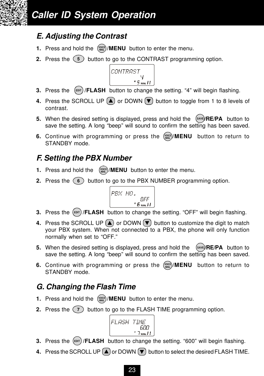 Caller ID System OperationE. Adjusting the Contrast1. Press and hold the        /MENU  button to enter the menu.2. Press the          button to go to the CONTRAST programming option.3. Press the        /FLASH  button to change the setting. “4” will begin flashing.4. Press the SCROLL UP       or DOWN       button to toggle from 1 to 8 levels ofcontrast.5. When the desired setting is displayed, press and hold the       /RE/PA  button tosave the setting. A long “beep” will sound to confirm the setting has been saved.6. Continue with programming or press the     /MENU  button to return toSTANDBY mode.F. Setting the PBX Number1. Press and hold the         /MENU  button to enter the menu.2. Press the          button to go to the PBX NUMBER programming option.3. Press the       /FLASH  button to change the setting. “OFF” will begin flashing.4. Press the SCROLL UP        or DOWN        button to customize the digit to matchyour PBX system. When not connected to a PBX, the phone will only functionnormally when set to “OFF.”5. When the desired setting is displayed, press and hold the        /RE/PA  button tosave the setting. A long “beep” will sound to confirm the setting has been saved.6. Continue with programming or press the     /MENU  button to return toSTANDBY mode.G. Changing the Flash Time1. Press and hold the        /MENU  button to enter the menu.2. Press the          button to go to the FLASH TIME programming option.3. Press the       /FLASH  button to change the setting. “600” will begin flashing.4. Press the SCROLL UP          or DOWN           button to select the desired FLASH TIME.56723EDITEDITEDITVOICEMAILVOICEMAILVOICEMAILVOICEMAILSAVESAVEVOICEMAIL