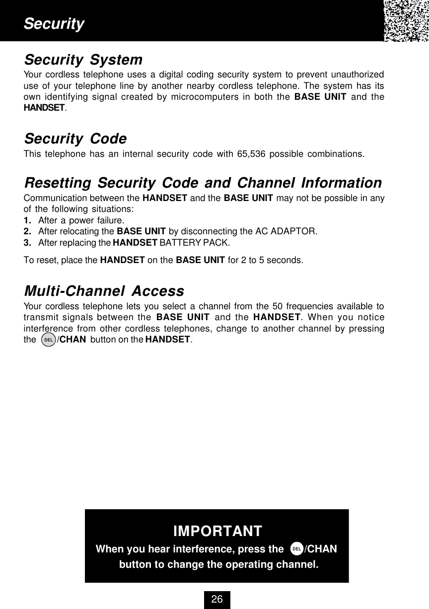 SecuritySecurity SystemYour cordless telephone uses a digital coding security system to prevent unauthorizeduse of your telephone line by another nearby cordless telephone. The system has itsown identifying signal created by microcomputers in both the BASE UNIT and theHANDSET.Security CodeThis telephone has an internal security code with 65,536 possible combinations.Resetting Security Code and Channel InformationCommunication between the HANDSET and the BASE UNIT may not be possible in anyof the following situations:1. After a power failure.2. After relocating the BASE UNIT by disconnecting the AC ADAPTOR.3. After replacing the HANDSET BATTERY PACK.To reset, place the HANDSET on the BASE UNIT for 2 to 5 seconds.Multi-Channel AccessYour cordless telephone lets you select a channel from the 50 frequencies available totransmit signals between the BASE UNIT and the HANDSET. When you noticeinterference from other cordless telephones, change to another channel by pressingthe          /CHAN  button on the HANDSET.26DELIMPORTANT  When you hear interference, press the       /CHAN          button to change the operating channel.DEL