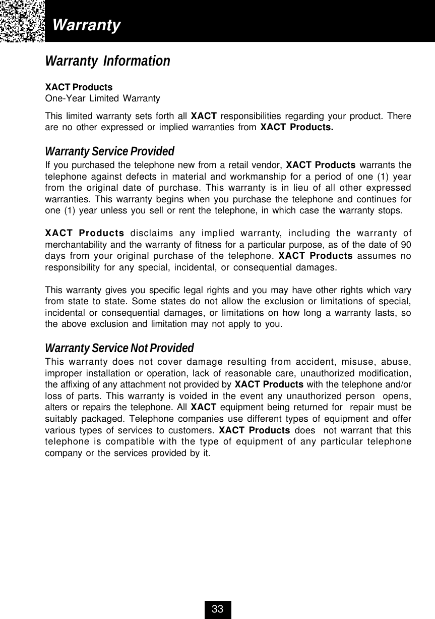 WarrantyWarranty InformationXACT ProductsOne-Year Limited WarrantyThis limited warranty sets forth all XACT responsibilities regarding your product. Thereare no other expressed or implied warranties from XACT Products.Warranty Service ProvidedIf you purchased the telephone new from a retail vendor, XACT Products warrants thetelephone against defects in material and workmanship for a period of one (1) yearfrom the original date of purchase. This warranty is in lieu of all other expressedwarranties. This warranty begins when you purchase the telephone and continues forone (1) year unless you sell or rent the telephone, in which case the warranty stops.XACT Products disclaims any implied warranty, including the warranty ofmerchantability and the warranty of fitness for a particular purpose, as of the date of 90days from your original purchase of the telephone. XACT Products assumes noresponsibility for any special, incidental, or consequential damages.This warranty gives you specific legal rights and you may have other rights which varyfrom state to state. Some states do not allow the exclusion or limitations of special,incidental or consequential damages, or limitations on how long a warranty lasts, sothe above exclusion and limitation may not apply to you.Warranty Service Not ProvidedThis warranty does not cover damage resulting from accident, misuse, abuse,improper installation or operation, lack of reasonable care, unauthorized modification,the affixing of any attachment not provided by XACT Products with the telephone and/orloss of parts. This warranty is voided in the event any unauthorized person  opens,alters or repairs the telephone. All XACT equipment being returned for  repair must besuitably packaged. Telephone companies use different types of equipment and offervarious types of services to customers. XACT Products does  not warrant that thistelephone is compatible with the type of equipment of any particular telephonecompany or the services provided by it.33