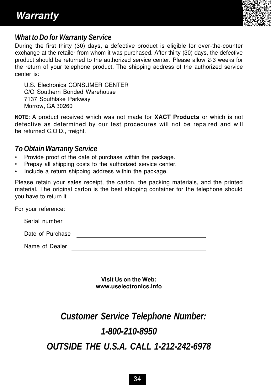WarrantyWhat to Do for Warranty ServiceDuring the first thirty (30) days, a defective product is eligible for over-the-counterexchange at the retailer from whom it was purchased. After thirty (30) days, the defectiveproduct should be returned to the authorized service center. Please allow 2-3 weeks forthe return of your telephone product. The shipping address of the authorized servicecenter is:U.S. Electronics CONSUMER CENTERC/O Southern Bonded Warehouse7137 Southlake ParkwayMorrow, GA 30260NOTE: A product received which was not made for XACT Products or which is notdefective as determined by our test procedures will not be repaired and willbe returned C.O.D., freight.To Obtain Warranty Service•Provide proof of the date of purchase within the package.•Prepay all shipping costs to the authorized service center.•Include a return shipping address within the package.Please retain your sales receipt, the carton, the packing materials, and the printedmaterial. The original carton is the best shipping container for the telephone shouldyou have to return it.For your reference:Serial numberDate of PurchaseName of DealerVisit Us on the Web:www.uselectronics.infoCustomer Service Telephone Number:1-800-210-8950OUTSIDE THE U.S.A. CALL 1-212-242-697834