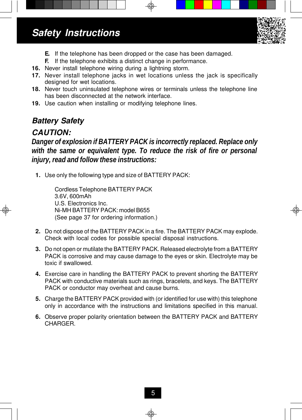 E. If the telephone has been dropped or the case has been damaged.F. If the telephone exhibits a distinct change in performance.16. Never install telephone wiring during a lightning storm.17. Never install telephone jacks in wet locations unless the jack is specificallydesigned for wet locations.18. Never touch uninsulated telephone wires or terminals unless the telephone linehas been disconnected at the network interface.19. Use caution when installing or modifying telephone lines.Battery SafetyCAUTION:Danger of explosion if BATTERY PACK is incorrectly replaced. Replace onlywith the same or equivalent type. To reduce the risk of fire or personalinjury, read and follow these instructions:1. Use only the following type and size of BATTERY PACK:Cordless Telephone BATTERY PACK3.6V, 600mAhU.S. Electronics Inc.Ni-MH BATTERY PACK: model B655(See page 37 for ordering information.)2. Do not dispose of the BATTERY PACK in a fire. The BATTERY PACK may explode.Check with local codes for possible special disposal instructions.3. Do not open or mutilate the BATTERY PACK. Released electrolyte from a BATTERYPACK is corrosive and may cause damage to the eyes or skin. Electrolyte may betoxic if swallowed.4. Exercise care in handling the BATTERY PACK to prevent shorting the BATTERYPACK with conductive materials such as rings, bracelets, and keys. The BATTERYPACK or conductor may overheat and cause burns.5. Charge the BATTERY PACK provided with (or identified for use with) this telephoneonly in accordance with the instructions and limitations specified in this manual.6. Observe proper polarity orientation between the BATTERY PACK and BATTERYCHARGER.Safety Instructions5