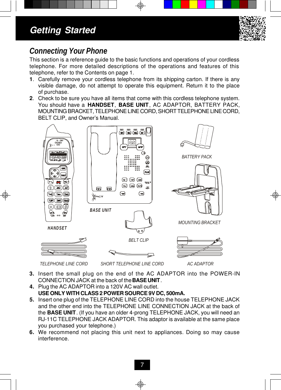Getting StartedConnecting Your PhoneThis section is a reference guide to the basic functions and operations of your cordlesstelephone. For more detailed descriptions of the operations and features of thistelephone, refer to the Contents on page 1.1.Carefully remove your cordless telephone from its shipping carton. If there is anyvisible damage, do not attempt to operate this equipment. Return it to the placeof purchase.2.Check to be sure you have all items that come with this cordless telephone system.You should have a  HANDSET,  BASE UNIT, AC ADAPTOR, BATTERY PACK,MOUNTING BRACKET, TELEPHONE LINE CORD, SHORT TELEPHONE LINE CORD,BELT CLIP, and Owner’s Manual.73. Insert the small plug on the end of the AC ADAPTOR into the POWER-INCONNECTION JACK at the back of the BASE UNIT.4. Plug the AC ADAPTOR into a 120V AC wall outlet.USE ONLY WITH CLASS 2 POWER SOURCE 9V DC, 500mA.5. Insert one plug of the TELEPHONE LINE CORD into the house TELEPHONE JACKand the other end into the TELEPHONE LINE CONNECTION JACK at the back ofthe BASE UNIT. (If you have an older 4-prong TELEPHONE JACK, you will need anRJ-11C TELEPHONE JACK ADAPTOR. This adaptor is available at the same placeyou purchased your telephone.)6. We recommend not placing this unit next to appliances. Doing so may causeinterference.HANDSETTELEPHONE LINE CORDAC ADAPTORSHORT TELEPHONE LINE CORDBELT CLIPMOUNTING BRACKETBATTERY PACKBASE UNIT