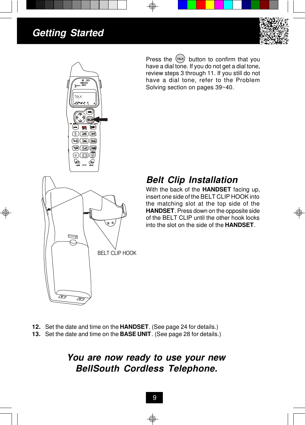 Getting StartedPress the       button to confirm that youhave a dial tone. If you do not get a dial tone,review steps 3 through 11. If you still do nothave a dial tone, refer to the ProblemSolving section on pages 39~40.12. Set the date and time on the HANDSET. (See page 24 for details.)13. Set the date and time on the BASE UNIT. (See page 28 for details.)You are now ready to use your newBellSouth Cordless Telephone.Belt Clip InstallationWith the back of the HANDSET facing up,insert one side of the BELT CLIP HOOK intothe matching slot at the top side of theHANDSET. Press down on the opposite sideof the BELT CLIP until the other hook locksinto the slot on the side of the HANDSET.9TALKBELT CLIP HOOK