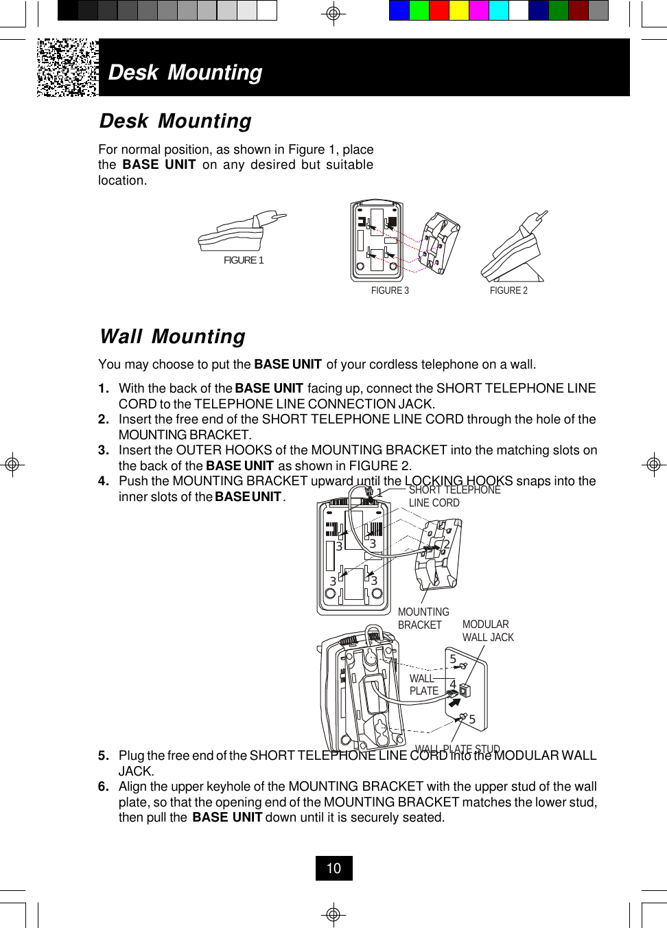Desk MountingFor normal position, as shown in Figure 1, placethe BASE UNIT on any desired but suitablelocation.Wall MountingYou may choose to put the BASE UNIT of your cordless telephone on a wall.1. With the back of the BASE UNIT facing up, connect the SHORT TELEPHONE LINECORD to the TELEPHONE LINE CONNECTION JACK.2. Insert the free end of the SHORT TELEPHONE LINE CORD through the hole of theMOUNTING BRACKET.3. Insert the OUTER HOOKS of the MOUNTING BRACKET into the matching slots onthe back of the BASE UNIT as shown in FIGURE 2.4. Push the MOUNTING BRACKET upward until the LOCKING HOOKS snaps into theinner slots of the BASE UNIT .5. Plug the free end of the SHORT TELEPHONE LINE CORD into the MODULAR WALLJACK.6.Align the upper keyhole of the MOUNTING BRACKET with the upper stud of the wallplate, so that the opening end of the MOUNTING BRACKET matches the lower stud,then pull the BASE UNIT down until it is securely seated.Desk Mounting10FIGURE 1FIGURE 2FIGURE 3MOUNTINGBRACKET MODULAR WALL JACKWALL PLATEWALL PLATE STUDSHORT TELEPHONELINE CORD123333455