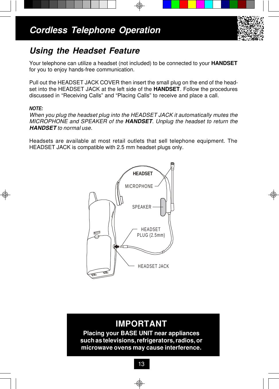 Using the Headset FeatureYour telephone can utilize a headset (not included) to be connected to your HANDSETfor you to enjoy hands-free communication.Pull out the HEADSET JACK COVER then insert the small plug on the end of the head-set into the HEADSET JACK at the left side of the HANDSET. Follow the proceduresdiscussed in “Receiving Calls” and “Placing Calls” to receive and place a call.NOTE:When you plug the headset plug into the HEADSET JACK it automatically mutes theMICROPHONE and SPEAKER of the HANDSET. Unplug the headset to return theHANDSET to normal use.Headsets are available at most retail outlets that sell telephone equipment. TheHEADSET JACK is compatible with 2.5 mm headset plugs only.Cordless Telephone Operation13IMPORTANTPlacing your BASE UNIT near appliancessuch as televisions, refrigerators, radios, ormicrowave ovens may cause interference.MICROPHONEHEADSETSPEAKERHEADSET JACKHEADSETPLUG (2.5mm)