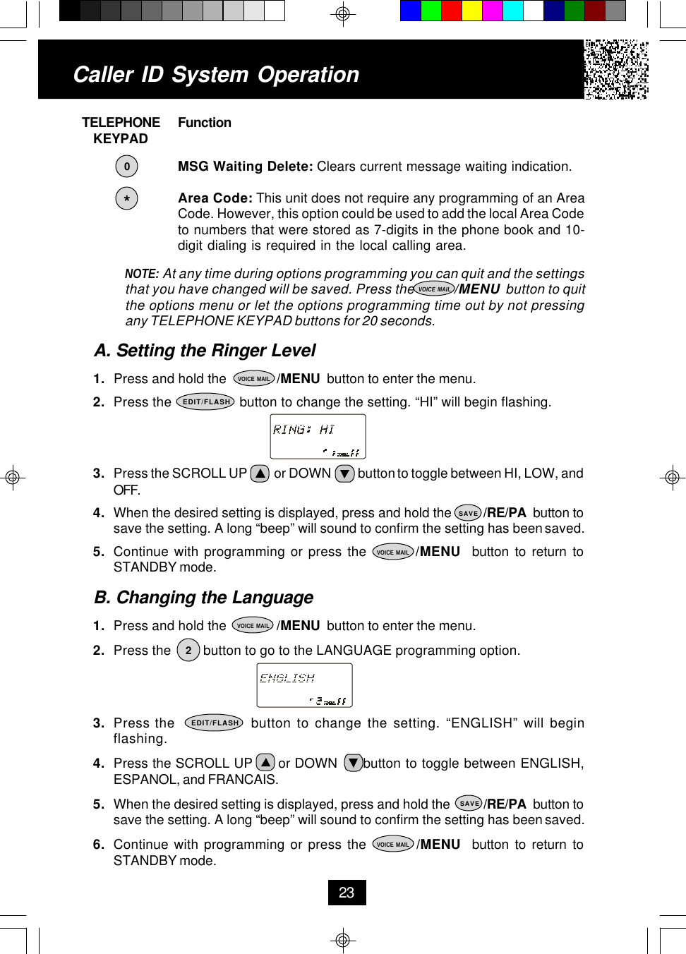     TELEPHONE Function        KEYPADMSG Waiting Delete: Clears current message waiting indication.Area Code: This unit does not require any programming of an AreaCode. However, this option could be used to add the local Area Codeto numbers that were stored as 7-digits in the phone book and 10-digit dialing is required in the local calling area.NOTE: At any time during options programming you can quit and the settingsthat you have changed will be saved. Press the             /MENU  button to quitthe options menu or let the options programming time out by not pressingany TELEPHONE KEYPAD buttons for 20 seconds.A. Setting the Ringer Level1. Press and hold the              /MENU  button to enter the menu.2. Press the                  button to change the setting. “HI” will begin flashing.3. Press the SCROLL UP          or DOWN          button to toggle between HI, LOW, andOFF.4. When the desired setting is displayed, press and hold the         /RE/PA  button tosave the setting. A long “beep” will sound to confirm the setting has been saved.5. Continue with programming or press the         /MENU  button to return toSTANDBY mode.B. Changing the Language1. Press and hold the              /MENU  button to enter the menu.2. Press the         button to go to the LANGUAGE programming option.3. Press the              button to change the setting. “ENGLISH” will beginflashing.4. Press the SCROLL UP      or DOWN      button to toggle between ENGLISH,ESPANOL, and FRANCAIS.5. When the desired setting is displayed, press and hold the          /RE/PA  button tosave the setting. A long “beep” will sound to confirm the setting has been saved.6. Continue with programming or press the         /MENU  button to return toSTANDBY mode.Caller ID System Operation23EDIT/FLASH*VOICE MAILVOICE MAIL0SAVEVOICE MAILEDIT/FLASHVOICE MAIL2SAVEVOICE MAIL