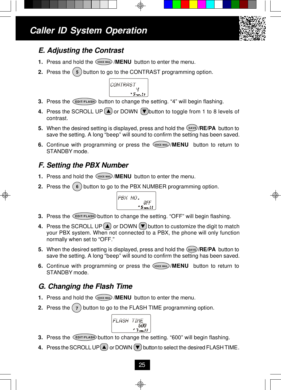 E. Adjusting the Contrast1. Press and hold the              /MENU  button to enter the menu.2. Press the         button to go to the CONTRAST programming option.3. Press the                  button to change the setting. “4” will begin flashing.4. Press the SCROLL UP       or DOWN       button to toggle from 1 to 8 levels ofcontrast.5. When the desired setting is displayed, press and hold the          /RE/PA  button tosave the setting. A long “beep” will sound to confirm the setting has been saved.6. Continue with programming or press the         /MENU  button to return toSTANDBY mode.F. Setting the PBX Number1. Press and hold the              /MENU  button to enter the menu.2. Press the         button to go to the PBX NUMBER programming option.3. Press the                  button to change the setting. “OFF” will begin flashing.4. Press the SCROLL UP        or DOWN        button to customize the digit to matchyour PBX system. When not connected to a PBX, the phone will only functionnormally when set to “OFF.”5. When the desired setting is displayed, press and hold the          /RE/PA  button tosave the setting. A long “beep” will sound to confirm the setting has been saved.6. Continue with programming or press the         /MENU  button to return toSTANDBY mode.G. Changing the Flash Time1. Press and hold the              /MENU  button to enter the menu.2. Press the         button to go to the FLASH TIME programming option.3. Press the                  button to change the setting. “600” will begin flashing.4. Press the SCROLL UP          or DOWN           button to select the desired FLASH TIME.Caller ID System Operation255VOICE MAILEDIT/FLASHSAVEVOICE MAIL6VOICE MAILEDIT/FLASHSAVEVOICE MAIL7VOICE MAILEDIT/FLASH