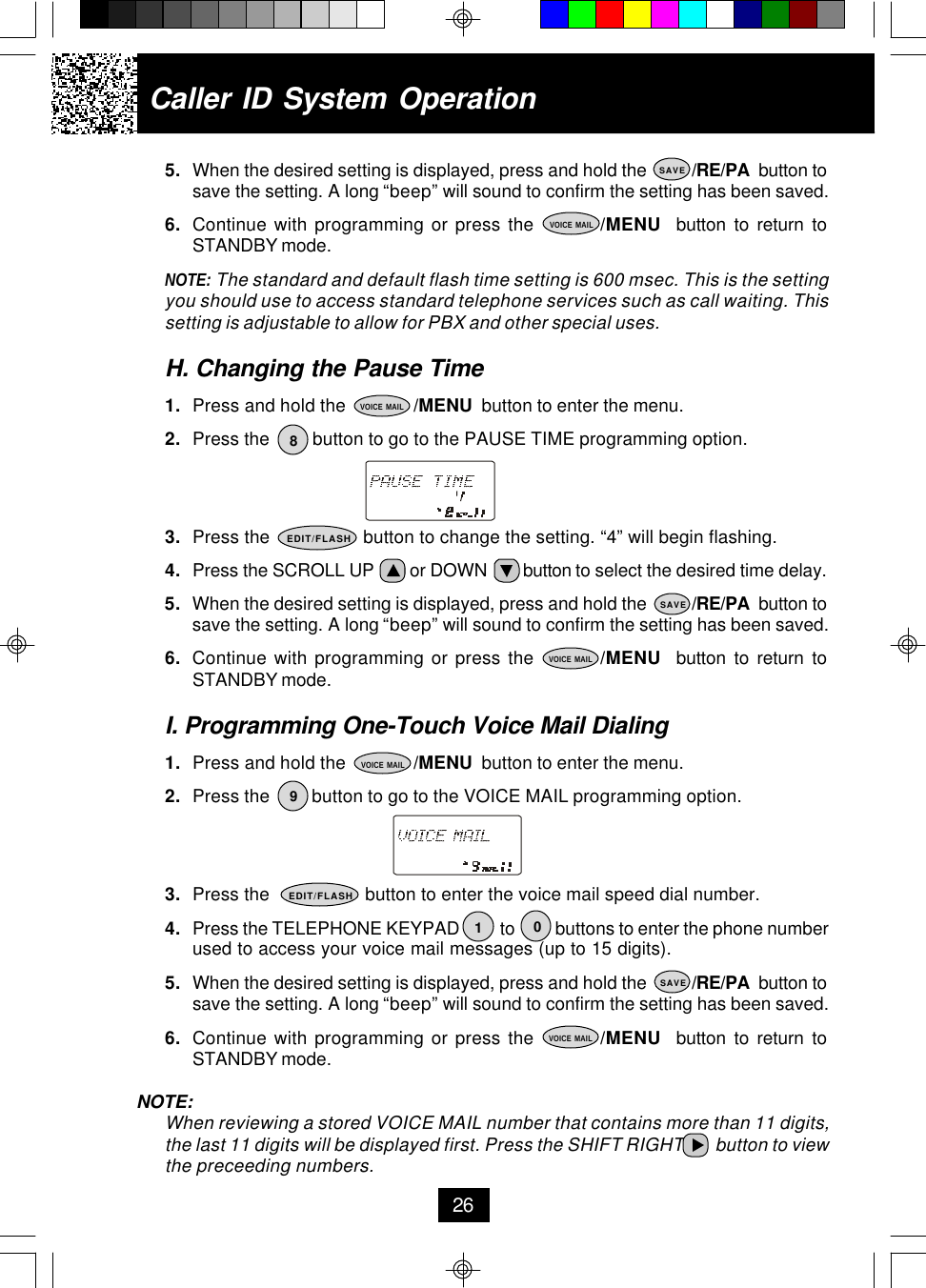5. When the desired setting is displayed, press and hold the          /RE/PA  button tosave the setting. A long “beep” will sound to confirm the setting has been saved.6. Continue with programming or press the         /MENU  button to return toSTANDBY mode.NOTE: The standard and default flash time setting is 600 msec. This is the settingyou should use to access standard telephone services such as call waiting. Thissetting is adjustable to allow for PBX and other special uses.H. Changing the Pause Time1. Press and hold the              /MENU  button to enter the menu.2. Press the         button to go to the PAUSE TIME programming option.3. Press the                  button to change the setting. “4” will begin flashing.4. Press the SCROLL UP        or DOWN        button to select the desired time delay.5. When the desired setting is displayed, press and hold the          /RE/PA  button tosave the setting. A long “beep” will sound to confirm the setting has been saved.6. Continue with programming or press the         /MENU  button to return toSTANDBY mode.I. Programming One-Touch Voice Mail Dialing1. Press and hold the              /MENU  button to enter the menu.2. Press the         button to go to the VOICE MAIL programming option.3. Press the                   button to enter the voice mail speed dial number.4. Press the TELEPHONE KEYPAD          to          buttons to enter the phone numberused to access your voice mail messages (up to 15 digits).5. When the desired setting is displayed, press and hold the          /RE/PA  button tosave the setting. A long “beep” will sound to confirm the setting has been saved.6. Continue with programming or press the         /MENU  button to return toSTANDBY mode.NOTE:When reviewing a stored VOICE MAIL number that contains more than 11 digits,the last 11 digits will be displayed first. Press the SHIFT RIGHT        button to viewthe preceeding numbers.Caller ID System Operation26SAVEVOICE MAIL8VOICE MAILEDIT/FLASHSAVEVOICE MAIL19SAVE0VOICE MAILVOICE MAILEDIT/FLASH
