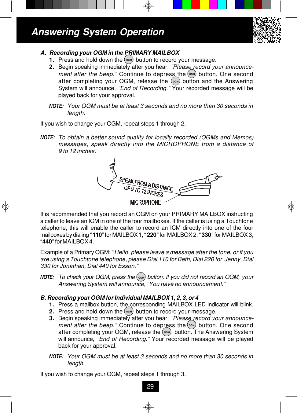 A. Recording your OGM in the PRIMARY MAILBOX1. Press and hold down the        button to record your message.2. Begin speaking immediately after you hear, “Please record your announce-ment after the beep.” Continue to depress the      button. One secondafter completing your OGM, release the      button and the AnsweringSystem will announce, “End of Recording.” Your recorded message will beplayed back for your approval.NOTE: Your OGM must be at least 3 seconds and no more than 30 seconds inlength.If you wish to change your OGM, repeat steps 1 through 2.NOTE: To obtain a better sound quality for locally recorded (OGMs and Memos)messages, speak directly into the MICROPHONE from a distance of9 to 12 inches.It is recommended that you record an OGM on your PRIMARY MAILBOX instructinga caller to leave an ICM in one of the four mailboxes. If the caller is using a Touchtonetelephone, this will enable the caller to record an ICM directly into one of the fourmailboxes by dialing “ 110” for MAILBOX 1, “ 220” for MAILBOX 2, “ 330” for MAILBOX 3,“440” for MAILBOX 4.Example of a Primary OGM: “Hello, please leave a message after the tone, or if youare using a Touchtone telephone, please Dial 110 for Beth, Dial 220 for  Jenny, Dial330 for Jonathan, Dial 440 for Esson.”NOTE: To check your OGM, press the       button. If you did not record an OGM, yourAnswering System will announce, “You have no announcement.”B. Recording your OGM for Individual MAILBOX 1, 2, 3, or 41. Press a mailbox button, the corresponding MAILBOX LED indicator will blink.2. Press and hold down the        button to record your message.3. Begin speaking immediately after you hear, “Please record your announce-ment after the beep.” Continue to depress the      button. One secondafter completing your OGM, release the         button. The Answering Systemwill announce, “End of Recording.” Your recorded message will be playedback for your approval.NOTE: Your OGM must be at least 3 seconds and no more than 30 seconds inlength.If you wish to change your OGM, repeat steps 1 through 3.Answering System Operation29OGMOGMOGMOGMOGMOGMOGM