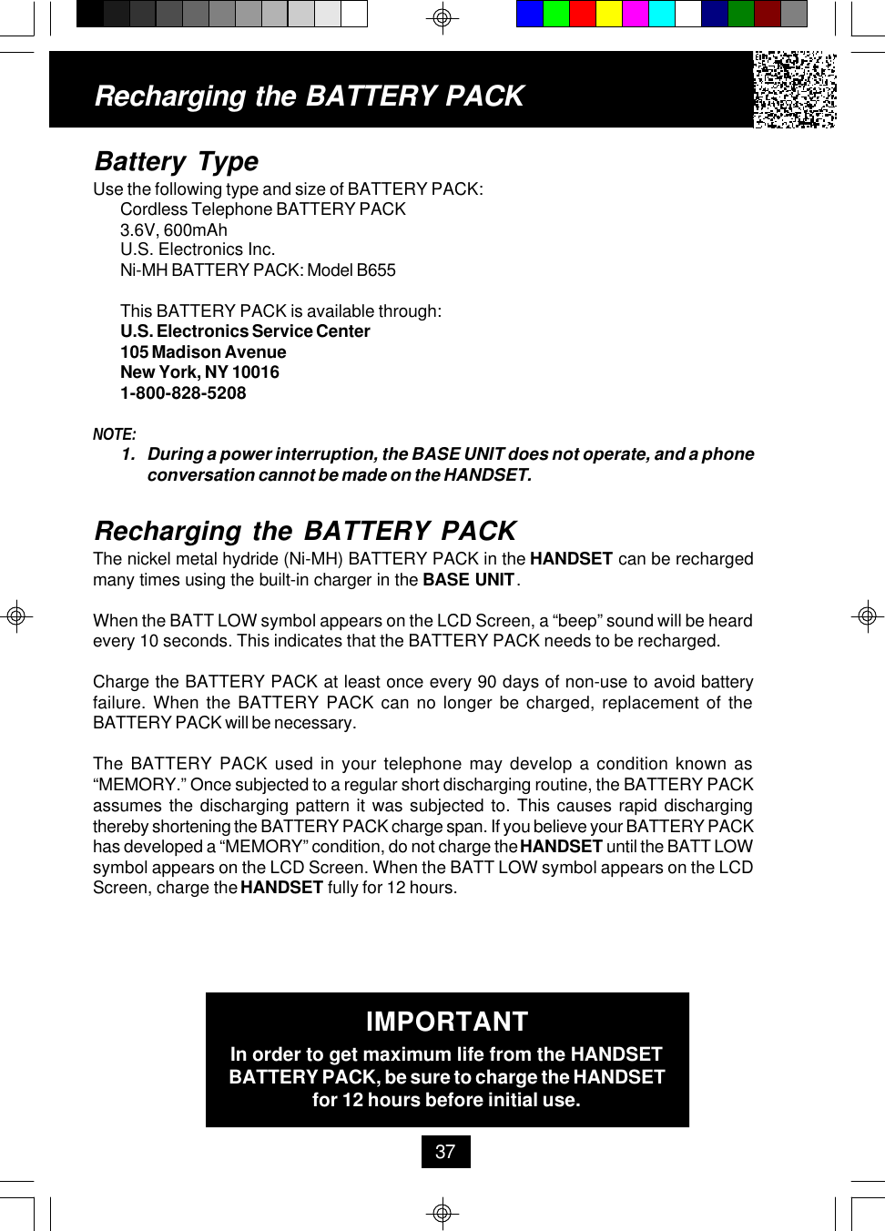 Battery TypeUse the following type and size of BATTERY PACK:Cordless Telephone BATTERY PACK3.6V, 600mAhU.S. Electronics Inc.Ni-MH BATTERY PACK: Model B655This BATTERY PACK is available through:U.S. Electronics Service Center105 Madison AvenueNew York, NY 100161-800-828-5208NOTE:1. During a power interruption, the BASE UNIT does not operate, and a phoneconversation cannot be made on the HANDSET.Recharging the BATTERY PACKThe nickel metal hydride (Ni-MH) BATTERY PACK in the HANDSET can be rechargedmany times using the built-in charger in the BASE UNIT.When the BATT LOW symbol appears on the LCD Screen, a “beep” sound will be heardevery 10 seconds. This indicates that the BATTERY PACK needs to be recharged.Charge the BATTERY PACK at least once every 90 days of non-use to avoid batteryfailure. When the BATTERY PACK can no longer be charged, replacement of theBATTERY PACK will be necessary.The BATTERY PACK used in your telephone may develop a condition known as“MEMORY.” Once subjected to a regular short discharging routine, the BATTERY PACKassumes the discharging pattern it was subjected to. This causes rapid dischargingthereby shortening the BATTERY PACK charge span. If you believe your BATTERY PACKhas developed a “MEMORY” condition, do not charge the HANDSET until the BATT LOWsymbol appears on the LCD Screen. When the BATT LOW symbol appears on the LCDScreen, charge the HANDSET fully for 12 hours.IMPORTANTIn order to get maximum life from the HANDSETBATTERY PACK, be sure to charge the HANDSETfor 12 hours before initial use.Recharging the BATTERY PACK37