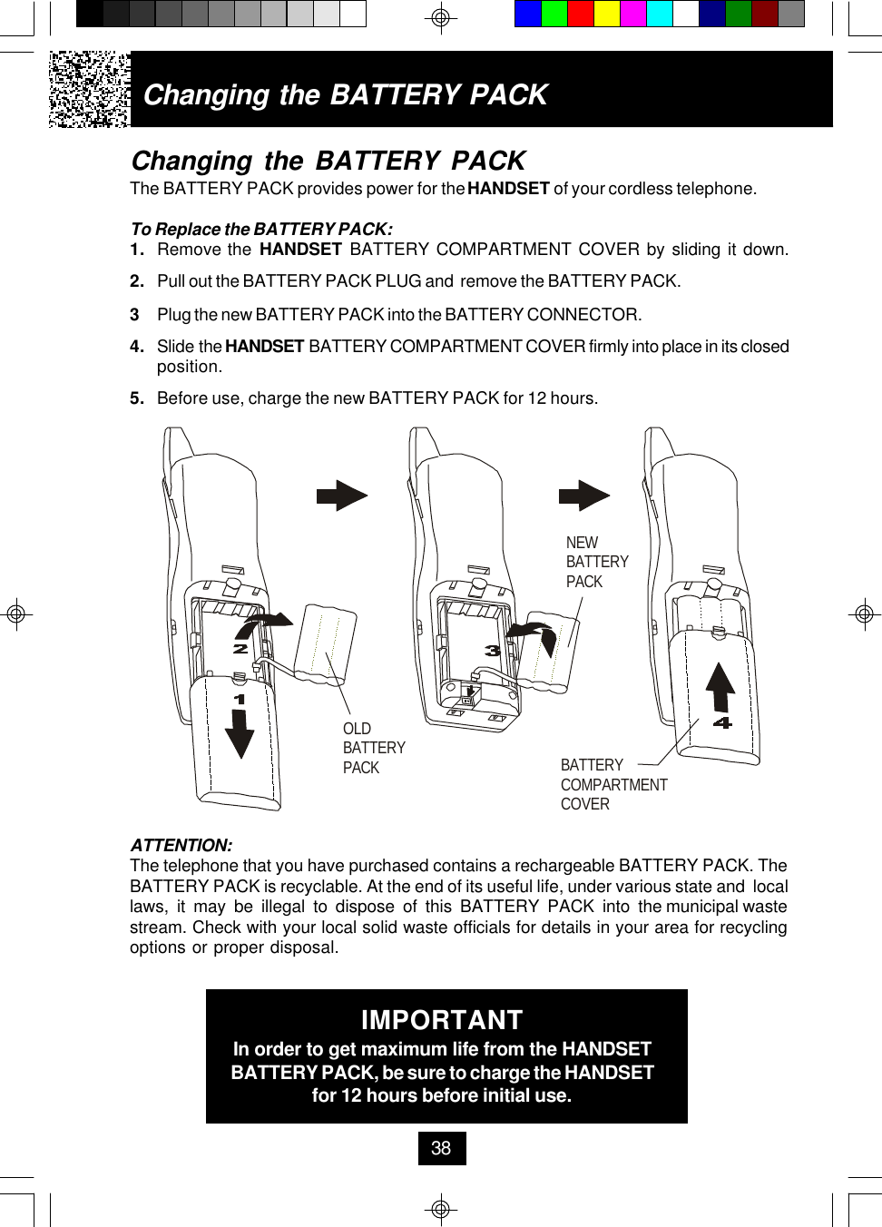 Changing the BATTERY PACKThe BATTERY PACK provides power for the HANDSET of your cordless telephone.To Replace the BATTERY PACK:1. Remove the HANDSET BATTERY COMPARTMENT COVER by sliding it down.2. Pull out the BATTERY PACK PLUG and  remove the BATTERY PACK.3Plug the new BATTERY PACK into the BATTERY CONNECTOR.4. Slide the HANDSET BATTERY COMPARTMENT COVER firmly into place in its closedposition.5. Before use, charge the new BATTERY PACK for 12 hours.Changing the BATTERY PACKATTENTION:The telephone that you have purchased contains a rechargeable BATTERY PACK. TheBATTERY PACK is recyclable. At the end of its useful life, under various state and  locallaws,  it  may  be  illegal  to  dispose  of  this  BATTERY  PACK  into  the municipal wastestream. Check with your local solid waste officials for details in your area for recyclingoptions or proper disposal.IMPORTANTIn order to get maximum life from the HANDSETBATTERY PACK, be sure to charge the HANDSETfor 12 hours before initial use.38OLDBATTERY PACKNEWBATTERY PACKBATTERY COMPARTMENTCOVER