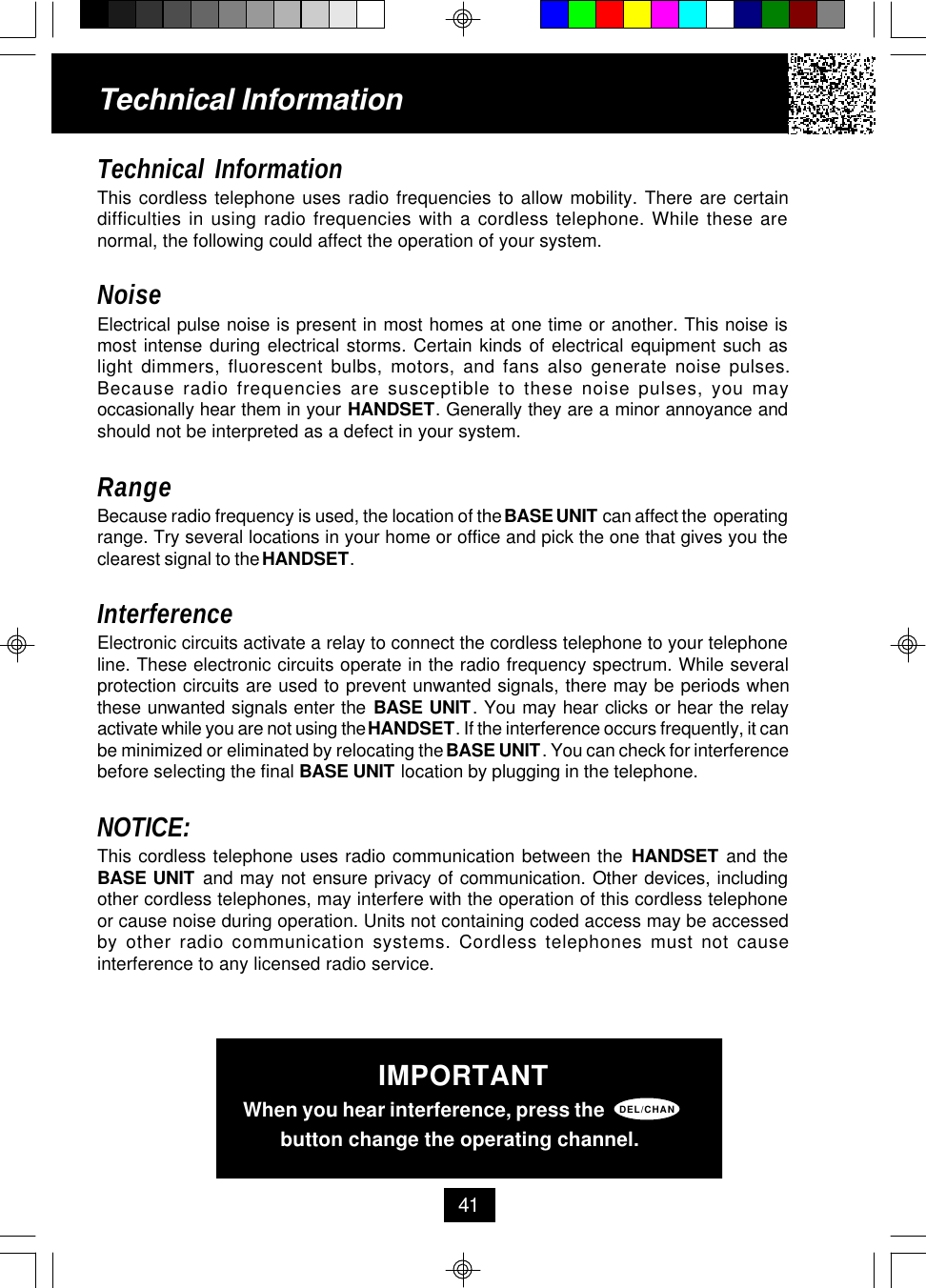 Technical InformationThis cordless telephone uses radio frequencies to allow mobility. There are certaindifficulties in using radio frequencies with a cordless telephone. While these arenormal, the following could affect the operation of your system.NoiseElectrical pulse noise is present in most homes at one time or another. This noise ismost intense during electrical storms. Certain kinds of electrical equipment such aslight dimmers, fluorescent bulbs, motors, and fans also generate noise pulses.Because radio frequencies are susceptible to these noise pulses, you mayoccasionally hear them in your HANDSET. Generally they are a minor annoyance andshould not be interpreted as a defect in your system.RangeBecause radio frequency is used, the location of the BASE UNIT can affect the  operatingrange. Try several locations in your home or office and pick the one that gives you theclearest signal to the HANDSET.InterferenceElectronic circuits activate a relay to connect the cordless telephone to your telephoneline. These electronic circuits operate in the radio frequency spectrum. While severalprotection circuits are used to prevent unwanted signals, there may be periods whenthese unwanted signals enter the BASE UNIT. You may hear clicks or hear the relayactivate while you are not using the HANDSET. If the interference occurs frequently, it canbe minimized or eliminated by relocating the BASE UNIT. You can check for interferencebefore selecting the final BASE UNIT location by plugging in the telephone.NOTICE:This cordless telephone uses radio communication between the HANDSET and theBASE UNIT and may not ensure privacy of communication. Other devices, includingother cordless telephones, may interfere with the operation of this cordless telephoneor cause noise during operation. Units not containing coded access may be accessedby other radio communication systems. Cordless telephones must not causeinterference to any licensed radio service.Technical Information41IMPORTANTWhen you hear interference, press the       button change the operating channel.DEL/CHAN