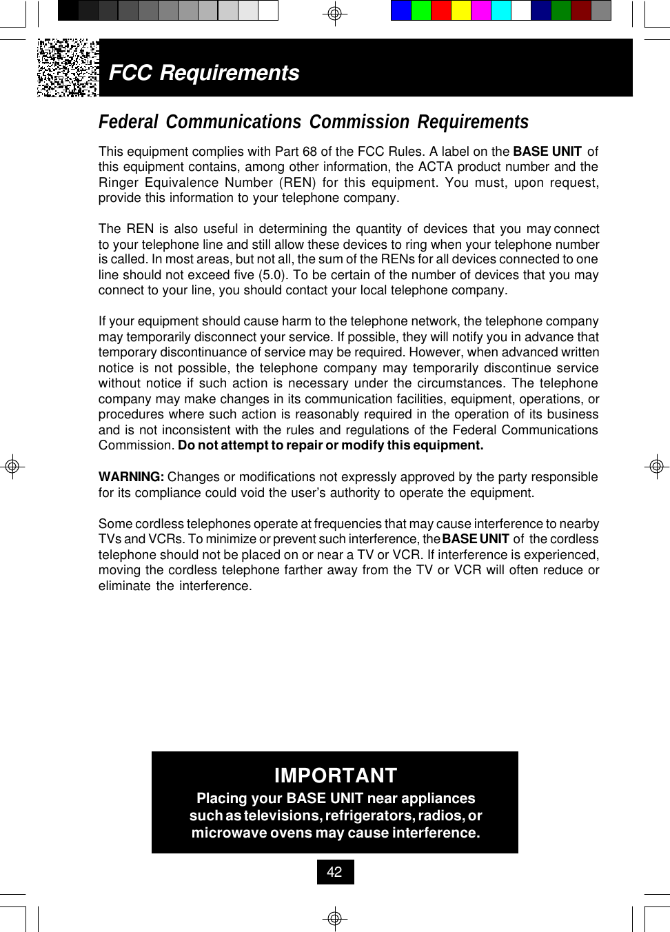 FCC RequirementsFederal Communications Commission RequirementsThis equipment complies with Part 68 of the FCC Rules. A label on the BASE UNIT ofthis equipment contains, among other information, the ACTA product number and theRinger Equivalence Number (REN) for this equipment. You must, upon request,provide this information to your telephone company.The  REN  is  also  useful  in  determining  the  quantity  of  devices  that  you  may connectto your telephone line and still allow these devices to ring when your telephone numberis called. In most areas, but not all, the sum of the RENs for all devices connected to oneline should not exceed five (5.0). To be certain of the number of devices that you mayconnect to your line, you should contact your local telephone company.If your equipment should cause harm to the telephone network, the telephone companymay temporarily disconnect your service. If possible, they will notify you in advance thattemporary discontinuance of service may be required. However, when advanced writtennotice is not possible, the telephone company may temporarily discontinue servicewithout notice if such action is necessary under the circumstances. The telephonecompany may make changes in its communication facilities, equipment, operations, orprocedures where such action is reasonably required in the operation of its businessand is not inconsistent with the rules and regulations of the Federal CommunicationsCommission. Do not attempt to repair or modify this equipment.WARNING: Changes or modifications not expressly approved by the party responsiblefor its compliance could void the user’s authority to operate the equipment.Some cordless telephones operate at frequencies that may cause interference to nearbyTVs and VCRs. To minimize or prevent such interference, the BASE UNIT of  the cordlesstelephone should not be placed on or near a TV or VCR. If interference is experienced,moving the cordless telephone farther away from the TV or VCR will often reduce oreliminate the interference.IMPORTANTPlacing your BASE UNIT near appliancessuch as televisions, refrigerators, radios, ormicrowave ovens may cause interference.42
