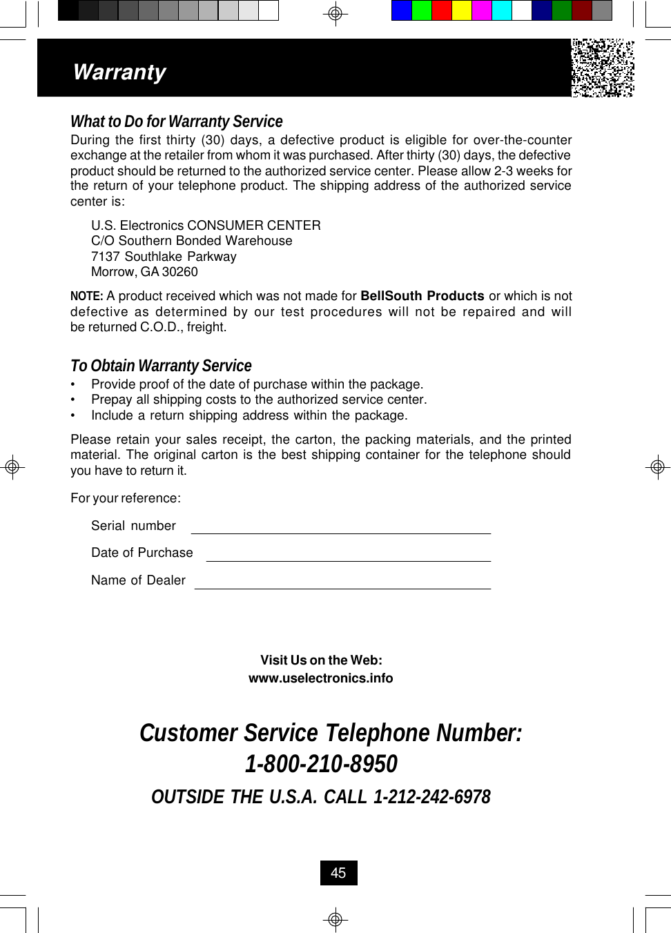 WarrantyWhat to Do for Warranty ServiceDuring the first thirty (30) days, a defective product is eligible for over-the-counterexchange at the retailer from whom it was purchased. After thirty (30) days, the defectiveproduct should be returned to the authorized service center. Please allow 2-3 weeks forthe return of your telephone product. The shipping address of the authorized servicecenter is:U.S. Electronics CONSUMER CENTERC/O Southern Bonded Warehouse7137 Southlake ParkwayMorrow, GA 30260NOTE: A product received which was not made for BellSouth Products or which is notdefective as determined by our test procedures will not be repaired and willbe returned C.O.D., freight.To Obtain Warranty Service•Provide proof of the date of purchase within the package.•Prepay all shipping costs to the authorized service center.•Include a return shipping address within the package.Please retain your sales receipt, the carton, the packing materials, and the printedmaterial. The original carton is the best shipping container for the telephone shouldyou have to return it.For your reference:Serial numberDate of PurchaseName of DealerVisit Us on the Web:www.uselectronics.infoCustomer Service Telephone Number:1-800-210-8950OUTSIDE THE U.S.A. CALL 1-212-242-697845