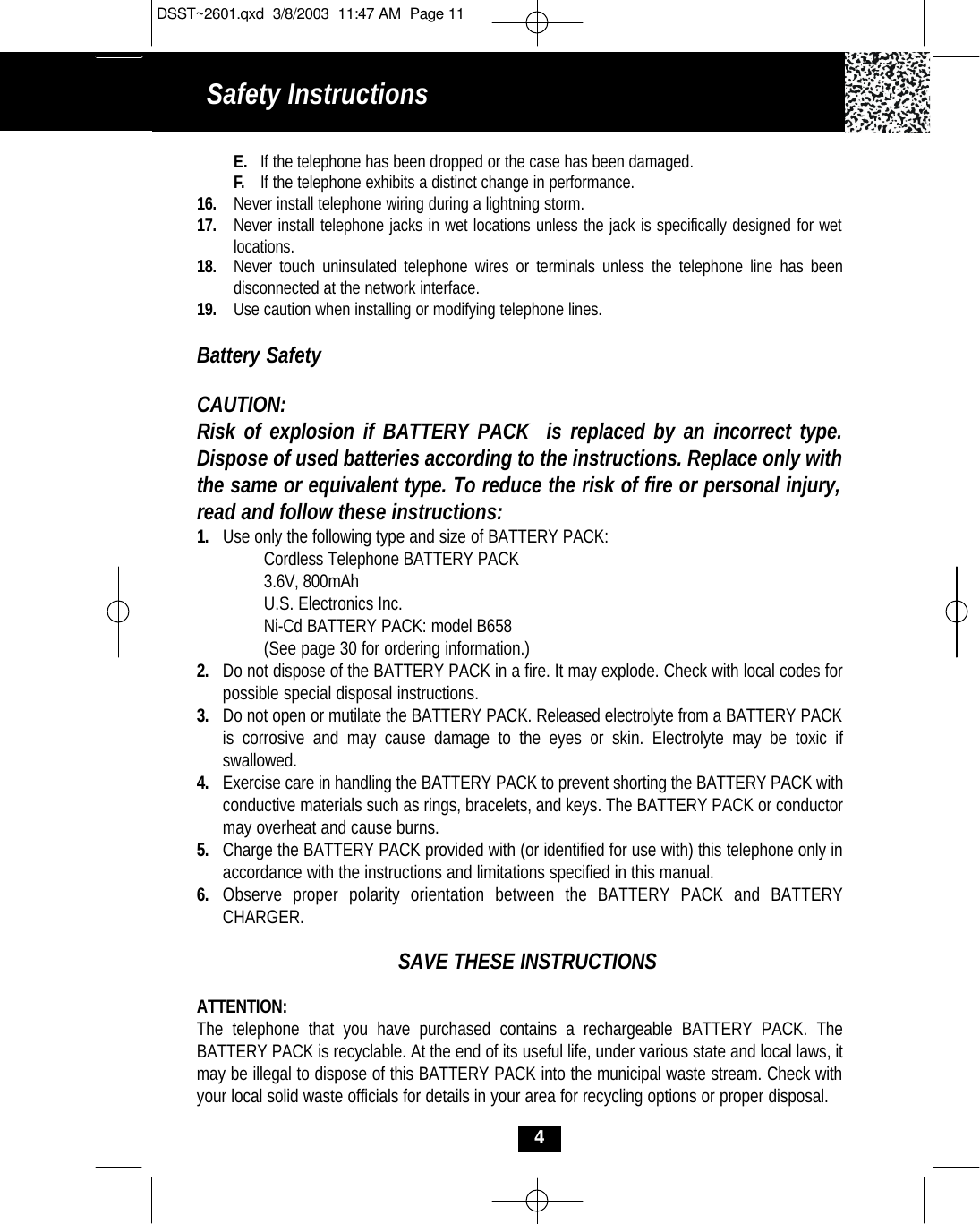 Safety InstructionsE. If the telephone has been dropped or the case has been damaged.F. If the telephone exhibits a distinct change in performance.16. Never install telephone wiring during a lightning storm.17. Never install telephone jacks in wet locations unless the jack is specifically designed for wet locations.18. Never touch uninsulated telephone wires or terminals unless the telephone line has been disconnected at the network interface.19. Use caution when installing or modifying telephone lines.Battery SafetyCAUTION:Risk of explosion if BATTERY PACK  is replaced by an incorrect type.Dispose of used batteries according to the instructions. Replace only withthe same or equivalent type. To reduce the risk of fire or personal injury,read and follow these instructions:1. Use only the following type and size of BATTERY PACK:Cordless Telephone BATTERY PACK3.6V, 800mAhU.S. Electronics Inc.Ni-Cd BATTERY PACK: model B658(See page 30 for ordering information.)2. Do not dispose of the BATTERY PACK in a fire. It may explode. Check with local codes for possible special disposal instructions.3. Do not open or mutilate the BATTERY PACK. Released electrolyte from a BATTERY PACK is corrosive and may cause damage to the eyes or skin. Electrolyte may be toxic if swallowed.4. Exercise care in handling the BATTERY PACK to prevent shorting the BATTERY PACK with conductive materials such as rings, bracelets, and keys. The BATTERY PACK or conductor may overheat and cause burns.5. Charge the BATTERY PACK provided with (or identified for use with) this telephone only in accordance with the instructions and limitations specified in this manual.6. Observe proper polarity orientation between the BATTERY PACK and BATTERY CHARGER.SAVE THESE INSTRUCTIONSATTENTION:The telephone that you have purchased contains a rechargeable BATTERY PACK. The BATTERY PACK is recyclable. At the end of its useful life, under various state and local laws, it may be illegal to dispose of this BATTERY PACK into the municipal waste stream. Check with your local solid waste officials for details in your area for recycling options or proper disposal. 4DSST~2601.qxd  3/8/2003  11:47 AM  Page 11