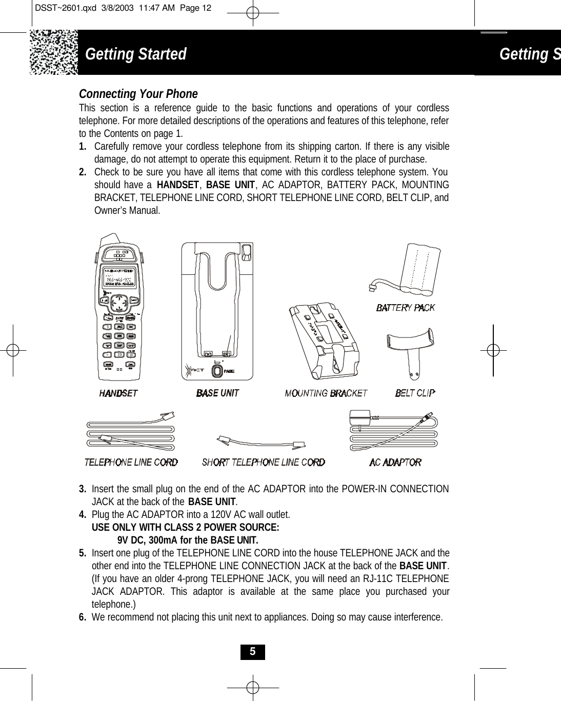 Getting Started Getting Started Connecting Your PhoneThis section is a reference guide to the basic functions and operations of your cordless telephone. For more detailed descriptions of the operations and features of this telephone, refer to the Contents on page 1.1. Carefully remove your cordless telephone from its shipping carton. If there is any visibledamage, do not attempt to operate this equipment. Return it to the place of purchase.2. Check to be sure you have all items that come with this cordless telephone system. You should have a HANDSET,  BASE UNIT, AC ADAPTOR, BATTERY PACK, MOUNTINGBRACKET, TELEPHONE LINE CORD, SHORT TELEPHONE LINE CORD, BELT CLIP, and Owner’s Manual.3. Insert the small plug on the end of the AC ADAPTOR into the POWER-IN CONNECTION JACK at the back of the BASE UNIT.4. Plug the AC ADAPTOR into a 120V AC wall outlet.USE ONLY WITH CLASS 2 POWER SOURCE:9V DC, 300mA for the BASEUNIT.5. Insert one plug of the TELEPHONE LINE CORD into the house TELEPHONE JACK and the other end into the TELEPHONE LINE CONNECTION JACK at the back of the BASE UNIT. (If you have an older 4-prong TELEPHONE JACK, you will need an RJ-11C TELEPHONE JACK ADAPTOR. This adaptor is available at the same place you purchased yourtelephone.)6. We recommend not placing this unit next to appliances. Doing so may cause interference.5DSST~2601.qxd  3/8/2003  11:47 AM  Page 12