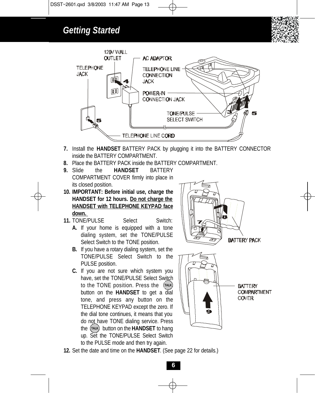 Getting Started 69. Slide the HANDSET BATTERY COMPARTMENT COVER firmly into place inits closed position.10. IMPORTANT: Before initial use, charge theHANDSET for 12 hours. Do not charge the HANDSET with TELEPHONE KEYPAD facedown. 11. TONE/PULSE Select Switch:A. If your home is equipped with a tone dialing system, set the TONE/PULSE Select Switch to the TONE position.B. If you have a rotary dialing system, set the TONE/PULSE Select Switch to the PULSE position.C. If you are not sure which system you have, set the TONE/PULSE Select Switchto the TONE position. Press the        button on the HANDSET  to get a dial tone, and press any button on the TELEPHONE KEYPAD except the zero. If the dial tone continues, it means that you do not have TONE dialing service. Pressthe            button on the HANDSET to hang up. Set the TONE/PULSE Select Switch to the PULSE mode and then try again.TALKTALK12. Set the date and time on the HANDSET. (See page 22 for details.)7. Install the HANDSET BATTERY PACK by plugging it into the BATTERY CONNECTOR inside the BATTERY COMPARTMENT. 8. Place the BATTERY PACK inside the BATTERY COMPARTMENT.DSST~2601.qxd  3/8/2003  11:47 AM  Page 13