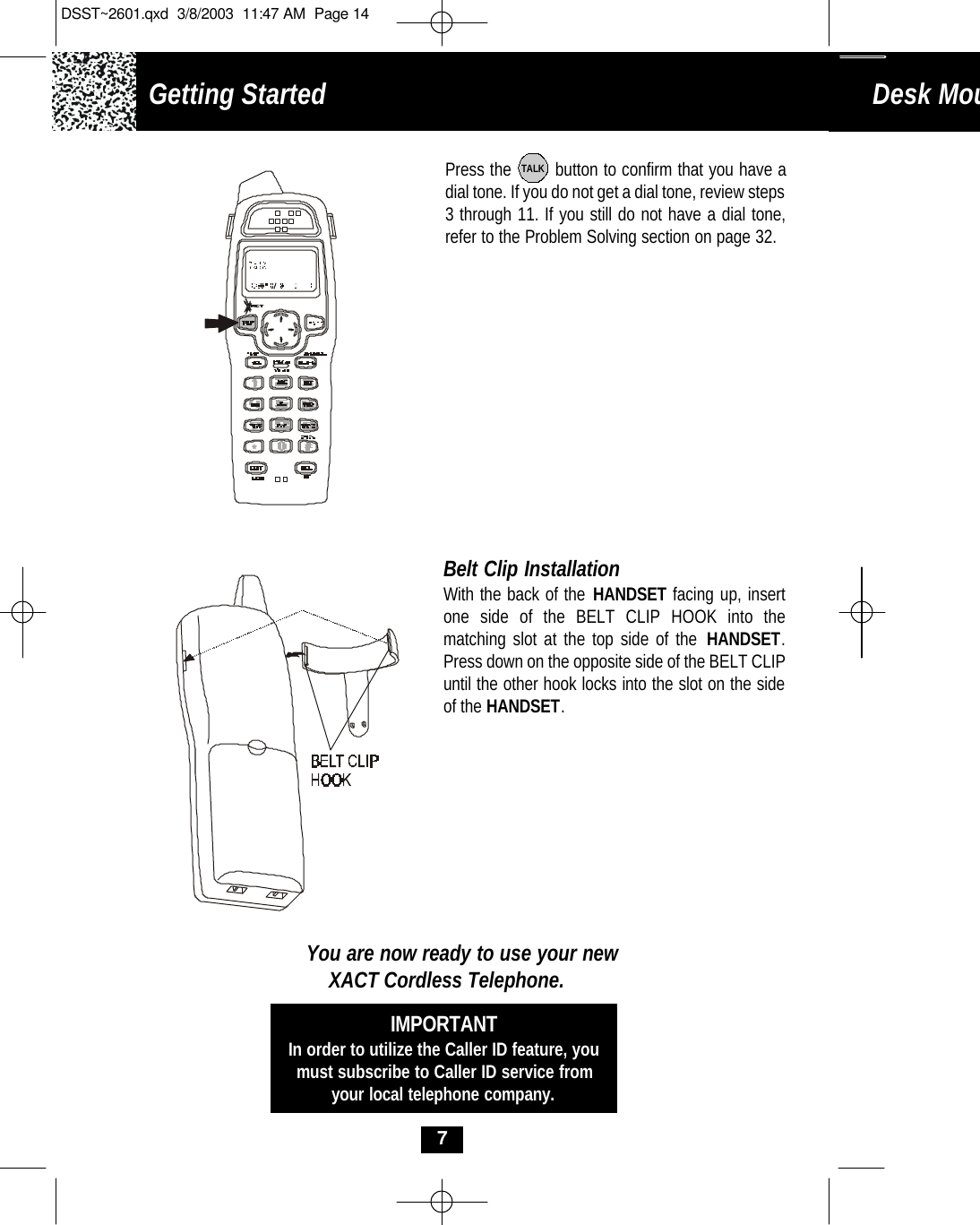 Getting Started Desk Mounting 7Press the        button to confirm that you have adial tone. If you do not get a dial tone, review steps3 through 11. If you still do not have a dial tone,refer to the Problem Solving section on page 32.TALKBelt Clip InstallationWith the back of the HANDSET facing up, insertone side of the BELT CLIP HOOK into the matching slot at the top side of the HANDSET.Press down on the opposite side of the BELT CLIPuntil the other hook locks into the slot on the sideof the HANDSET.You are now ready to use your newXACT Cordless Telephone.IMPORTANTIn order to utilize the Caller ID feature, youmust subscribe to Caller ID service fromyour local telephone company.DSST~2601.qxd  3/8/2003  11:47 AM  Page 14
