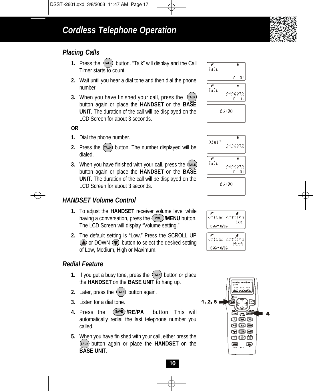 Cordless Telephone Operation10Placing Calls1. Press the           button. “Talk” will display and the CallTimer starts to count. 2. Wait until you hear a dial tone and then dial the phonenumber.3. When you have finished your call, press the          button again or place the HANDSET on the BASEUNIT. The duration of the call will be displayed on theLCD Screen for about 3 seconds. OR1. Dial the phone number.2. Press the        button. The number displayed will bedialed.3. When you have finished with your call, press the  button again or place the HANDSET on the BASE UNIT. The duration of the call will be displayed on theLCD Screen for about 3 seconds. HANDSET Volume Control1. To adjust the HANDSET receiver volume level whilehaving a conversation, press the           /MENU button. The LCD Screen will display “Volume setting.” 2. The default setting is “Low.” Press the SCROLL UPor DOWN        button to select the desired setting of Low, Medium, High or Maximum.Redial Feature1. If you get a busy tone, press the          button or placethe HANDSETon the BASE UNIT to hang up.2. Later, press the          button again.3. Listen for a dial tone.4. Press the     /RE/PA button. This will automatically redial the last telephone number youcalled.5. When you have finished with your call, either press thebutton again or place the HANDSET on theBASE UNIT. TALKTALKTALKTALKTALKTALKTALKSAVEVOLDSST~2601.qxd  3/8/2003  11:47 AM  Page 17