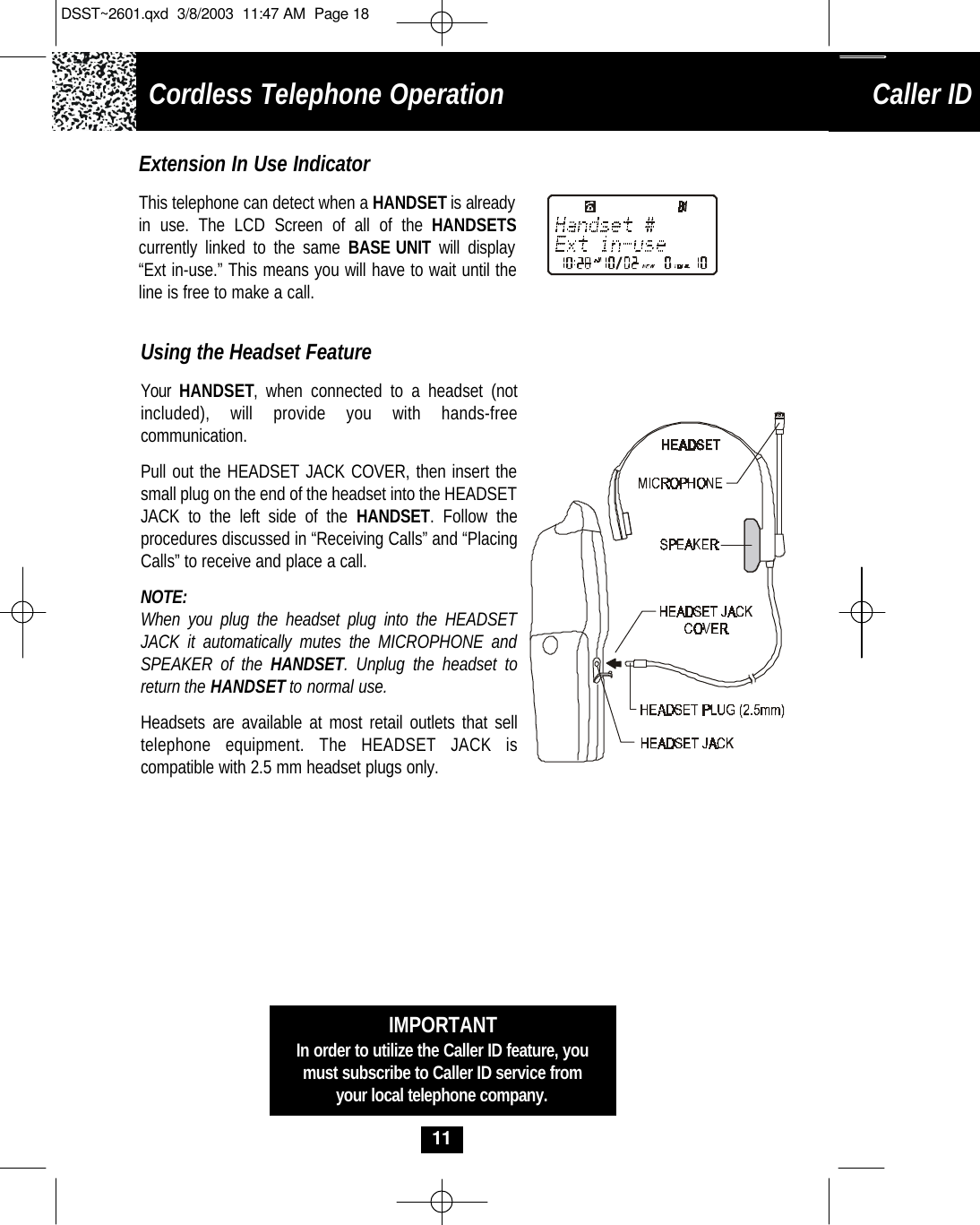 Cordless Telephone OperationCaller ID System Operation11Using the Headset FeatureYour HANDSET, when connected to a headset (notincluded), will provide you with hands-freecommunication. Pull out the HEADSET JACK COVER, then insert thesmall plug on the end of the headset into the HEADSETJACK to the left side of the HANDSET. Follow the procedures discussed in “Receiving Calls” and “PlacingCalls” to receive and place a call. NOTE:When you plug the headset plug into the HEADSETJACK it automatically mutes the MICROPHONE andSPEAKER of the HANDSET. Unplug the headset toreturn the HANDSETto normal use.  Headsets are available at most retail outlets that selltelephone equipment. The HEADSET JACK is compatible with 2.5 mm headset plugs only. IMPORTANTIn order to utilize the Caller ID feature, youmust subscribe to Caller ID service fromyour local telephone company.Extension In Use IndicatorThis telephone can detect when a HANDSETis alreadyin use. The LCD Screen of all of the HANDSETScurrently linked to the same BASE UNIT  will display“Ext in-use.” This means you will have to wait until theline is free to make a call.DSST~2601.qxd  3/8/2003  11:47 AM  Page 18