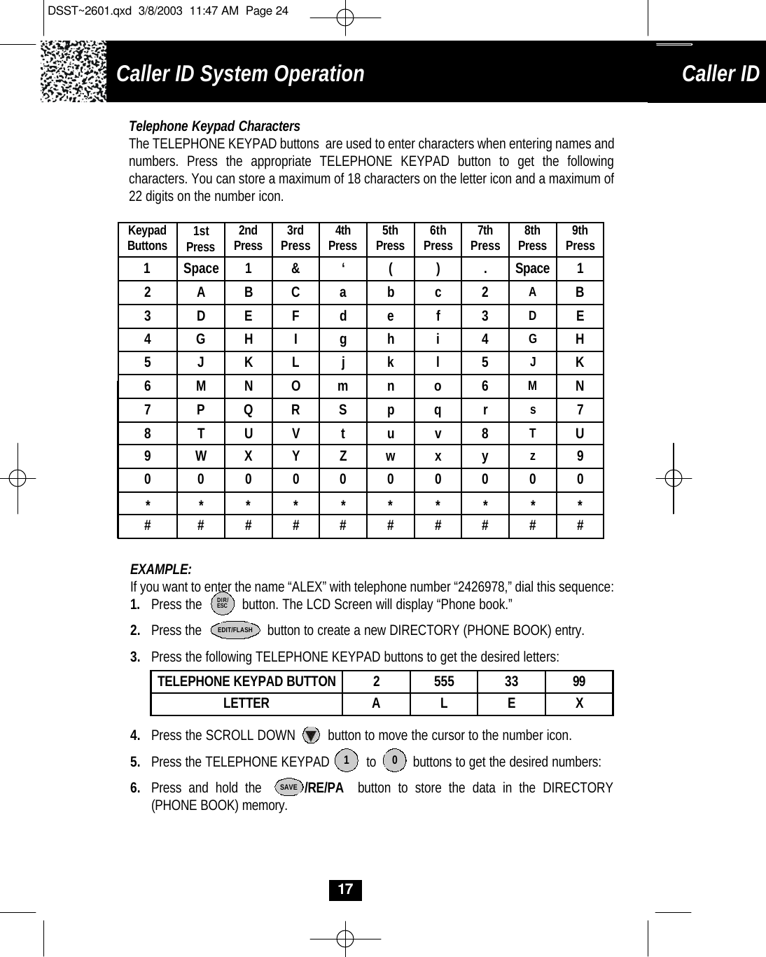 1SpaceCaller ID System OperationCaller ID System Operation17Telephone Keypad CharactersThe TELEPHONE KEYPAD buttons  are used to enter characters when entering names and numbers. Press the appropriate TELEPHONE KEYPAD button to get the following characters. You can store a maximum of 18 characters on the letter icon and a maximum of 22 digits on the number icon.  EXAMPLE: If you want to enter the name “ALEX” with telephone number “2426978,” dial this sequence:1.  Press the           button. The LCD Screen will display “Phone book.” 2. Press the                  button to create a new DIRECTORY (PHONE BOOK) entry.3. Press the following TELEPHONE KEYPAD buttons to get the desired letters:4. Press the SCROLL DOWN         button to move the cursor to the number icon.5. Press the TELEPHONE KEYPAD          to          buttons to get the desired numbers:6. Press and hold the      /RE/PA button to store the data in the DIRECTORY (PHONE BOOK) memory.TELEPHONE KEYPAD BUTTON 2555 33 99LETTER ALE XSAVEDIR/ESCEDIT/FLASHKeypadButtons 1stPress 2ndPress 3rdPress 4thPress 5thPress 6thPress 7thPress 8thPress 9thPress12A B C  ab  c2AB3DEF  de  f3DE4GHI  gh  i4GH5 J KLjk  l5JK6MNO  mn  o6MN7PQR  Sp  qrs78TUVtu  v 8 TU9WXY  Zw  x y z900  0  0  0  0   0  0  0  0 **  *  *   *  *   *  *  *  * ##  #  #   #  #   #  #  #  # 1 0‘&amp;().Space 1DSST~2601.qxd  3/8/2003  11:47 AM  Page 24