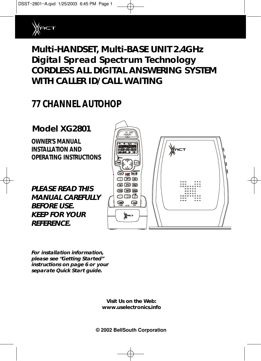 Multi-HANDSET, Multi-BASE UNIT 2.4GHz Digital Spread Spectrum Technology CORDLESS ALL DIGITAL ANSWERING SYSTEMWITH CALLER ID/CALL WAITING 77 CHANNEL AUTOHOPModel XG2801OWNER’S MANUAL INSTALLATION AND OPERATING INSTRUCTIONSPLEASE READ THISMANUAL CAREFULLYBEFORE USE.KEEP FOR YOURREFERENCE.For installation information,please see “Getting Started”instructions on page 6 or yourseparate Quick Start guide.Visit Us on the Web:www.uselectronics.info© 2002 BellSouth CorporationDSST~2801~A.qxd  1/25/2003  6:45 PM  Page 1