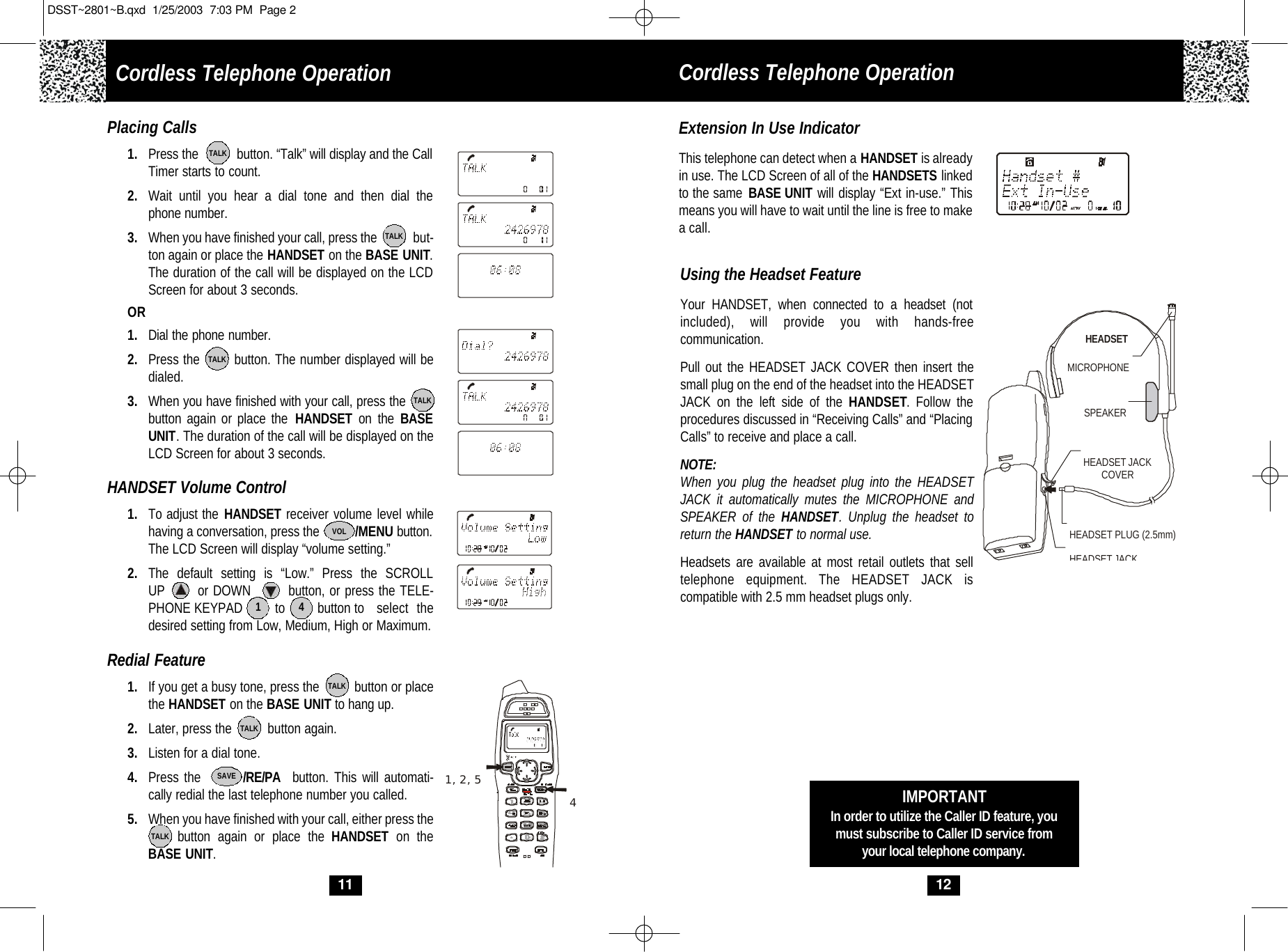 Cordless Telephone Operation12Using the Headset FeatureYour HANDSET, when connected to a headset (notincluded), will provide you with hands-freecommunication. Pull out the HEADSET JACK COVER then insert thesmall plug on the end of the headset into the HEADSETJACK on the left side of the HANDSET. Follow the procedures discussed in “Receiving Calls” and “PlacingCalls” to receive and place a call. NOTE:When you plug the headset plug into the HEADSETJACK it automatically mutes the MICROPHONE andSPEAKER of the HANDSET. Unplug the headset toreturn the HANDSET to normal use.  Headsets are available at most retail outlets that selltelephone equipment. The HEADSET JACK is compatible with 2.5 mm headset plugs only. MICROPHONEHEADSETSPEAKERHEADSET JACKHEADSET JACKCOVERHEADSET PLUG (2.5mm)IMPORTANTIn order to utilize the Caller ID feature, youmust subscribe to Caller ID service fromyour local telephone company.Extension In Use IndicatorThis telephone can detect when a HANDSET is alreadyin use. The LCD Screen of all of the HANDSETS linkedto the same BASE UNIT will display “Ext in-use.” Thismeans you will have to wait until the line is free to makea call.11Placing Calls1. Press the           button. “Talk” will display and the CallTimer starts to count. 2. Wait until you hear a dial tone and then dial the phone number.3. When you have finished your call, press the            but-ton again or place the HANDSET on the BASE UNIT.The duration of the call will be displayed on the LCDScreen for about 3 seconds. OR1. Dial the phone number.2. Press the        button. The number displayed will bedialed.3. When you have finished with your call, press the  button again or place the HANDSET on the BASE UNIT. The duration of the call will be displayed on theLCD Screen for about 3 seconds. HANDSET Volume Control1. To adjust the HANDSET receiver volume level whilehaving a conversation, press the           /MENU button.The LCD Screen will display “volume setting.” 2. The default setting is “Low.” Press the SCROLL UP       or DOWN        button, or press the TELE-PHONE KEYPAD         to         button to select thedesired setting from Low, Medium, High or Maximum.Redial Feature1. If you get a busy tone, press the          button or placethe HANDSET on the BASE UNIT to hang up.2. Later, press the          button again.3. Listen for a dial tone.4. Press the        /RE/PA button. This will automati-cally redial the last telephone number you called.5. When you have finished with your call, either press thebutton again or place the HANDSET on theBASE UNIT. 1, 2, 54TALKTALKTALKTALKTALKTALKTALKSAVEVOL1 4Cordless Telephone OperationDSST~2801~B.qxd  1/25/2003  7:03 PM  Page 2