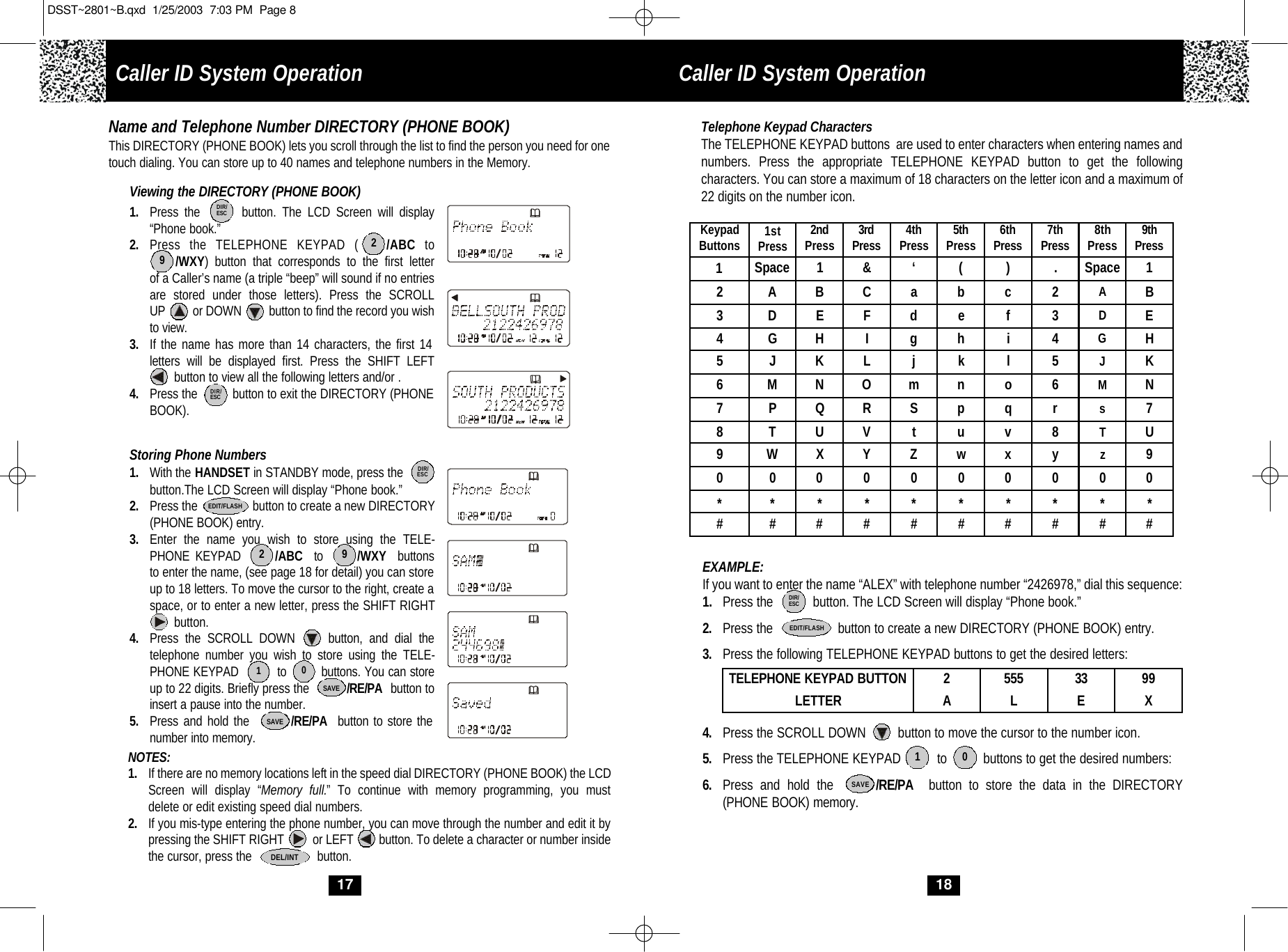 1SpaceCaller ID System Operation18Telephone Keypad CharactersThe TELEPHONE KEYPAD buttons  are used to enter characters when entering names and numbers. Press the appropriate TELEPHONE KEYPAD button to get the following characters. You can store a maximum of 18 characters on the letter icon and a maximum of 22 digits on the number icon.  EXAMPLE: If you want to enter the name “ALEX” with telephone number “2426978,” dial this sequence:1.  Press the           button. The LCD Screen will display “Phone book.” 2. Press the                  button to create a new DIRECTORY (PHONE BOOK) entry.3. Press the following TELEPHONE KEYPAD buttons to get the desired letters:4. Press the SCROLL DOWN         button to move the cursor to the number icon.5. Press the TELEPHONE KEYPAD          to          buttons to get the desired numbers:6. Press and hold the      /RE/PA button to store the data in the DIRECTORY (PHONE BOOK) memory.TELEPHONE KEYPAD BUTTON 2555 33 99LETTER ALE XSAVEDIR/ESCEDIT/FLASHKeypadButtons 1stPress 2ndPress 3rdPress 4thPress 5thPress 6thPress 7thPress 8thPress 9thPress12ABC  ab  c 2 AB3DEF  de  f3DE4GHI  gh  i4GH5 J KLjk  l5JK6MNO  mn  o6MN7PQR  Sp  qrs78TUVtu  v8TU9WXY  Zw  x y z900  0  0  0  0   0  0  0  0 **  *  *   *  *   *  *  *  * ##  #  #   #  #   #  #  #  # 1 0‘&amp;( ) .Space 117Name and Telephone Number DIRECTORY (PHONE BOOK)This DIRECTORY (PHONE BOOK) lets you scroll through the list to find the person you need for onetouch dialing. You can store up to 40 names and telephone numbers in the Memory.Viewing the DIRECTORY (PHONE BOOK)1. Press the       button. The LCD Screen will display “Phone book.”2. Press the TELEPHONE KEYPAD (   /ABC to/WXY) button that corresponds to the first letterof a Caller’s name (a triple “beep” will sound if no entriesare stored under those letters). Press the SCROLL UP         or DOWN         button to find the record you wishto view.3. If the name has more than 14 characters, the first 14 letters will be displayed first. Press the SHIFT LEFTbutton to view all the following letters and/or . 4. Press the          button to exit the DIRECTORY (PHONEBOOK). Storing Phone Numbers1. With the HANDSET in STANDBY mode, press thebutton.The LCD Screen will display “Phone book.”2. Press the                 button to create a new DIRECTORY(PHONE BOOK) entry. 3. Enter the name you wish to store using the TELE-PHONE KEYPAD      /ABC to      /WXY buttons to enter the name, (see page 18 for detail) you can store up to 18 letters. To move the cursor to the right, create a space, or to enter a new letter, press the SHIFT RIGHTbutton. 4. Press the SCROLL DOWN     button, and dial the telephone number you wish to store using the TELE-PHONE KEYPAD          to         buttons. You can storeup to 22 digits. Briefly press the           /RE/PA button toinsert a pause into the number.5. Press and hold the        /RE/PA button to store the number into memory.DIR/ESCDIR/ESCSAVESAVE2910EDIT/FLASHDEL/INT2 9NOTES: 1. If there are no memory locations left in the speed dial DIRECTORY (PHONE BOOK) the LCD Screen will display “Memory full.” To continue with memory programming, you must delete or edit existing speed dial numbers.2. If you mis-type entering the phone number, you can move through the number and edit it by pressing the SHIFT RIGHT         or LEFT        button. To delete a character or number inside the cursor, press the                   button.DIR/ESCCaller ID System OperationDSST~2801~B.qxd  1/25/2003  7:03 PM  Page 8