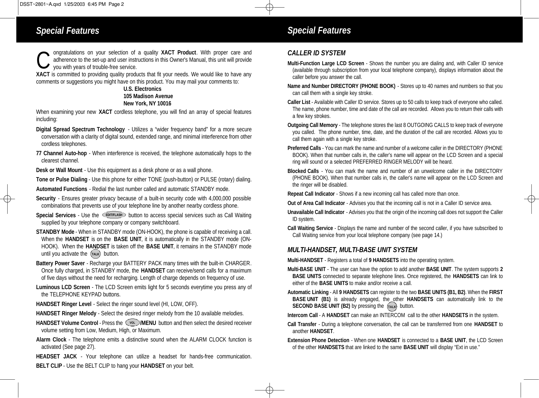 Special Features Special Featuresongratulations on your selection of a quality XACT Product. With proper care and adherence to the set-up and user instructions in this Owner&apos;s Manual, this unit will provide you with years of trouble-free service. XACT is committed to providing quality products that fit your needs. We would like to have anycomments or suggestions you might have on this product. You may mail your comments to:U.S. Electronics105 Madison AvenueNew York, NY 10016When examining your new XACT cordless telephone, you will find an array of special featuresincluding:Digital Spread Spectrum Technology  - Utilizes a “wider frequency band” for a more secureconversation with a clarity of digital sound, extended range, and minimal interference from other cordless telephones.77 Channel Auto-hop - When interference is received, the telephone automatically hops to theclearest channel.Desk or Wall Mount - Use this equipment as a desk phone or as a wall phone.Tone or Pulse Dialing - Use this phone for either TONE (push-button) or PULSE (rotary) dialing.Automated Functions - Redial the last number called and automatic STANDBY mode.Security - Ensures greater privacy because of a built-in security code with 4,000,000 possible combinations that prevents use of your telephone line by another nearby cordless phone.Special Services - Use the                button to access special services such as Call Waitingsupplied by your telephone company or company switchboard.STANDBY Mode - When in STANDBY mode (ON-HOOK), the phone is capable of receiving a call.When the HANDSET is on the  BASE UNIT, it is automatically in the STANDBY mode (ON-HOOK).  When the HANDSET is taken off the BASE UNIT, it remains in the STANDBY modeuntil you activate the           button.Battery Power Saver - Recharge your BATTERY PACK many times with the built-in CHARGER.Once fully charged, in STANDBY mode, the HANDSET can receive/send calls for a maximumof five days without the need for recharging. Length of charge depends on frequency of use.Luminous LCD Screen - The LCD Screen emits light for 5 seconds everytime you press any ofthe TELEPHONE KEYPAD buttons.HANDSET Ringer Level - Select the ringer sound level (HI, LOW, OFF).HANDSET Ringer Melody - Select the desired ringer melody from the 10 available melodies. HANDSET Volume Control - Press the              /MENU  button and then select the desired receiver volume setting from Low, Medium, High, or Maximum.Alarm Clock - The telephone emits a distinctive sound when the ALARM CLOCK function isactivated (See page 27). HEADSET JACK - Your telephone can utilize a headset for hands-free communication.BELT CLIP - Use the BELT CLIP to hang your HANDSET on your belt.EDIT/FLASHTALKCCALLER ID SYSTEMMulti-Function Large LCD Screen - Shows the number you are dialing and, with Caller ID service  (available through subscription from your local telephone company), displays information about thecaller before you answer the call.Name and Number DIRECTORY (PHONE BOOK) - Stores up to 40 names and numbers so that you can call them with a single key stroke.Caller List - Available with Caller ID service. Stores up to 50 calls to keep track of everyone who called.The name, phone number, time and date of the call are recorded.  Allows you to return their calls witha few key strokes.Outgoing Call Memory - The telephone stores the last 8 OUTGOING CALLS to keep track of everyoneyou called.  The phone number, time, date, and the duration of the call are recorded. Allows you to call them again with a single key stroke.Preferred Calls - You can mark the name and number of a welcome caller in the DIRECTORY (PHONEBOOK). When that number calls in, the caller’s name will appear on the LCD Screen and a specialring will sound or a selected PREFERRED RINGER MELODY will be heard.Blocked Calls - You can mark the name and number of an unwelcome caller in the DIRECTORY(PHONE BOOK). When that number calls in, the caller’s name will appear on the LCD Screen andthe ringer will be disabled.Repeat Call Indicator - Shows if a new incoming call has called more than once.Out of Area Call Indicator - Advises you that the incoming call is not in a Caller ID service area.Unavailable Call Indicator - Advises you that the origin of the incoming call does not support the CallerID system. Call Waiting Service - Displays the name and number of the second caller, if you have subscribed toCall Waiting service from your local telephone company (see page 14.)MULTI-HANDSET, MULTI-BASE UNIT SYSTEMMulti-HANDSET - Registers a total of 9 HANDSETS into the operating system. Multi-BASE UNIT -The user can have the option to add another BASE UNIT. The system supports 2BASE UNITS connected to separate telephone lines. Once registered, the HANDSETS can link toeither of the BASE UNITS to make and/or receive a call.  Automatic Linking - All 9 HANDSETS can register to the two BASE UNITS (B1, B2). When the FIRSTBASE UNIT (B1) is already engaged, the other HANDSETS can automatically link to theSECOND BASE UNIT (B2) by pressing the           button.Intercom Call - A HANDSET can make an INTERCOM  call to the other HANDSETS in the system.Call Transfer - During a telephone conversation, the call can be transferrred from one HANDSET toanother HANDSET.Extension Phone Detection - When one HANDSET is connected to a BASE UNIT, the LCD Screenof the other HANDSETS that are linked to the same BASE UNIT will display “Ext in use.”VOLTALKDSST~2801~A.qxd  1/25/2003  6:45 PM  Page 2
