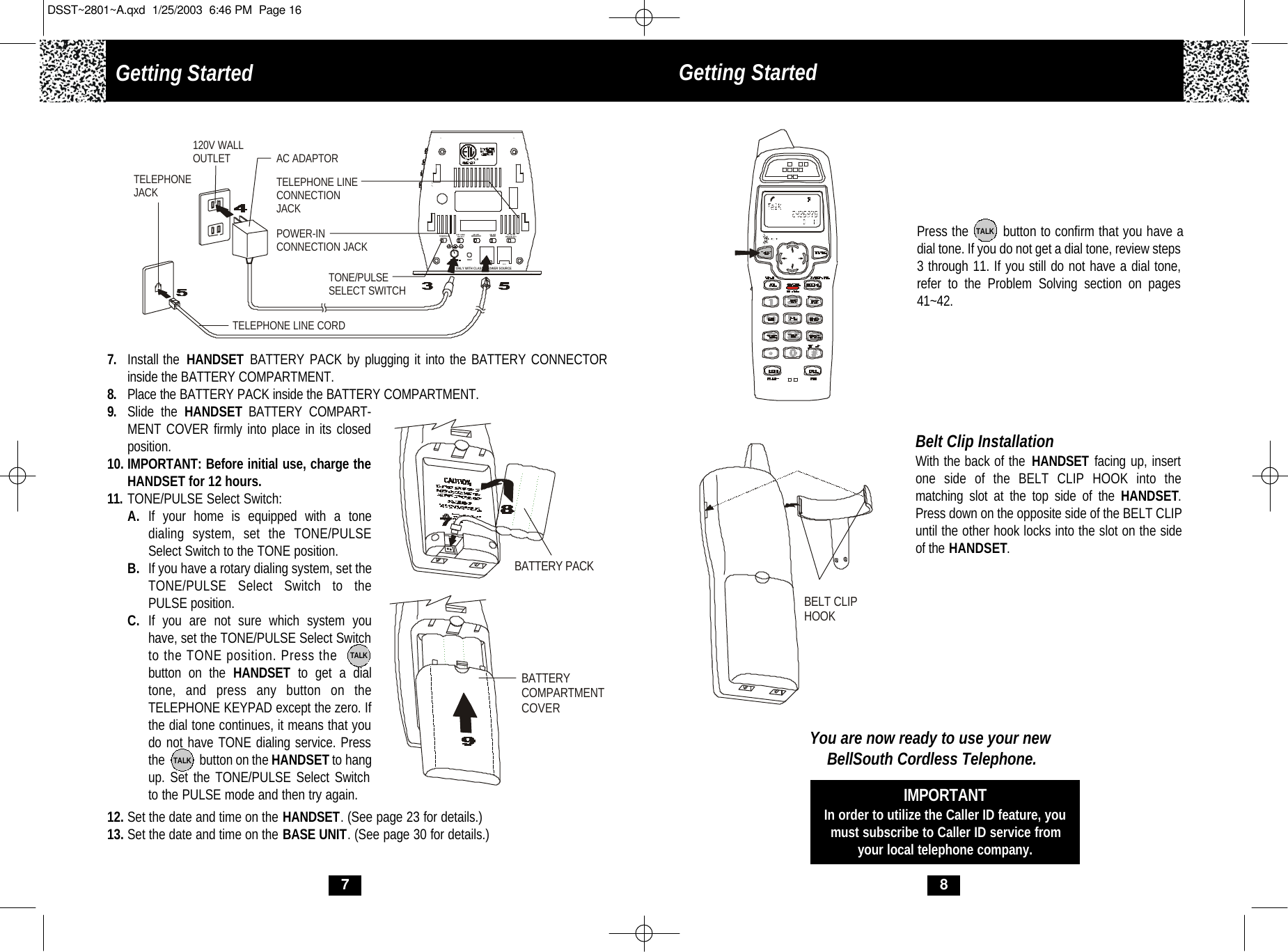 8Press the        button to confirm that you have adial tone. If you do not get a dial tone, review steps3 through 11. If you still do not have a dial tone,refer to the Problem Solving section on pages41~42.TALKBelt Clip InstallationWith the back of the HANDSET facing up, insertone side of the BELT CLIP HOOK into the matching slot at the top side of the HANDSET.Press down on the opposite side of the BELT CLIPuntil the other hook locks into the slot on the sideof the HANDSET.You are now ready to use your newBellSouth Cordless Telephone.IMPORTANTIn order to utilize the Caller ID feature, youmust subscribe to Caller ID service fromyour local telephone company.BELT CLIP HOOK79. Slide the HANDSET BATTERY COMPART-MENT COVER firmly into place in its closedposition.10. IMPORTANT: Before initial use, charge theHANDSET for 12 hours. 11. TONE/PULSE Select Switch:A. If your home is equipped with a tone dialing system, set the TONE/PULSE Select Switch to the TONE position.B. If you have a rotary dialing system, set the TONE/PULSE Select Switch to the PULSE position.C. If you are not sure which system you have, set the TONE/PULSE Select Switchto the TONE position. Press the        button on the HANDSET  to get a dial tone, and press any button on the TELEPHONE KEYPAD except the zero. If the dial tone continues, it means that you do not have TONE dialing service. Pressthe            button on the HANDSET to hang up. Set the TONE/PULSE Select Switch to the PULSE mode and then try again.TALKTALK12. Set the date and time on the HANDSET. (See page 23 for details.)13. Set the date and time on the BASE UNIT. (See page 30 for details.)7. Install the  HANDSET BATTERY PACK by plugging it into the BATTERY CONNECTOR inside the BATTERY COMPARTMENT. 8. Place the BATTERY PACK inside the BATTERY COMPARTMENT.RUSE ONLY WITH CLASS 2 POWER SOURCETEL LINETS  5R  3RRING SELECTRESET ON  OFFRINGER  ICM  ANNCSELECT  ON  OFFMSSG ALERT TONE/PULSEDATAAC ADAPTORTELEPHONE LINE CORDTELEPHONEJACK120V WALLOUTLETTONE/PULSESELECT SWITCHPOWER-INCONNECTION JACKTELEPHONE LINECONNECTION JACKBATTERY PACKBATTERY COMPARTMENTCOVERGetting Started  Getting Started DSST~2801~A.qxd  1/25/2003  6:46 PM  Page 16