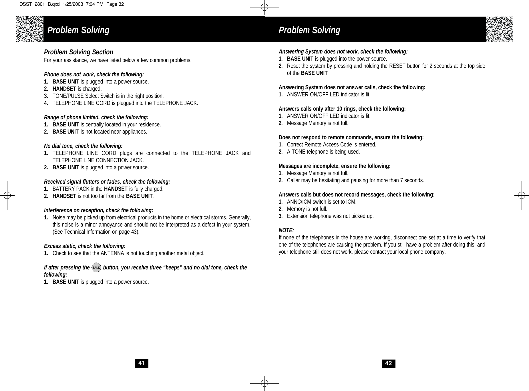Problem Solving Answering System does not work, check the following:1. BASE UNIT is plugged into the power source.2. Reset the system by pressing and holding the RESET button for 2 seconds at the top sideof the BASE UNIT.Answering System does not answer calls, check the following:1. ANSWER ON/OFF LED indicator is lit.Answers calls only after 10 rings, check the following:1. ANSWER ON/OFF LED indicator is lit.2. Message Memory is not full.Does not respond to remote commands, ensure the following:1. Correct Remote Access Code is entered.2. A TONE telephone is being used.Messages are incomplete, ensure the following:1. Message Memory is not full.2. Caller may be hesitating and pausing for more than 7 seconds.Answers calls but does not record messages, check the following:1. ANNC/ICM switch is set to ICM.2. Memory is not full.3. Extension telephone was not picked up.NOTE: If none of the telephones in the house are working, disconnect one set at a time to verify thatone of the telephones are causing the problem. If you still have a problem after doing this, and your telephone still does not work, please contact your local phone company.4241Problem Solving SectionFor your assistance, we have listed below a few common problems.Phone does not work, check the following:1. BASE UNIT is plugged into a power source.2. HANDSET is charged.3. TONE/PULSE Select Switch is in the right position.4. TELEPHONE LINE CORD is plugged into the TELEPHONE JACK.Range of phone limited, check the following:1. BASE UNIT is centrally located in your residence.2. BASE UNIT is not located near appliances.No dial tone, check the following:1. TELEPHONE LINE CORD plugs are connected to the TELEPHONE JACK and TELEPHONE LINE CONNECTION JACK.2. BASE UNIT is plugged into a power source.Received signal flutters or fades, check the following:1. BATTERY PACK in the HANDSET is fully charged.2. HANDSET is not too far from the BASE UNIT.Interference on reception, check the following:1. Noise may be picked up from electrical products in the home or electrical storms. Generally, this noise is a minor annoyance and should not be interpreted as a defect in your system. (See Technical Information on page 43).Excess static, check the following:1. Check to see that the ANTENNA is not touching another metal object.If after pressing the         button, you receive three “beeps” and no dial tone, check thefollowing: 1. BASE UNIT is plugged into a power source.TALKProblem SolvingDSST~2801~B.qxd  1/25/2003  7:04 PM  Page 32