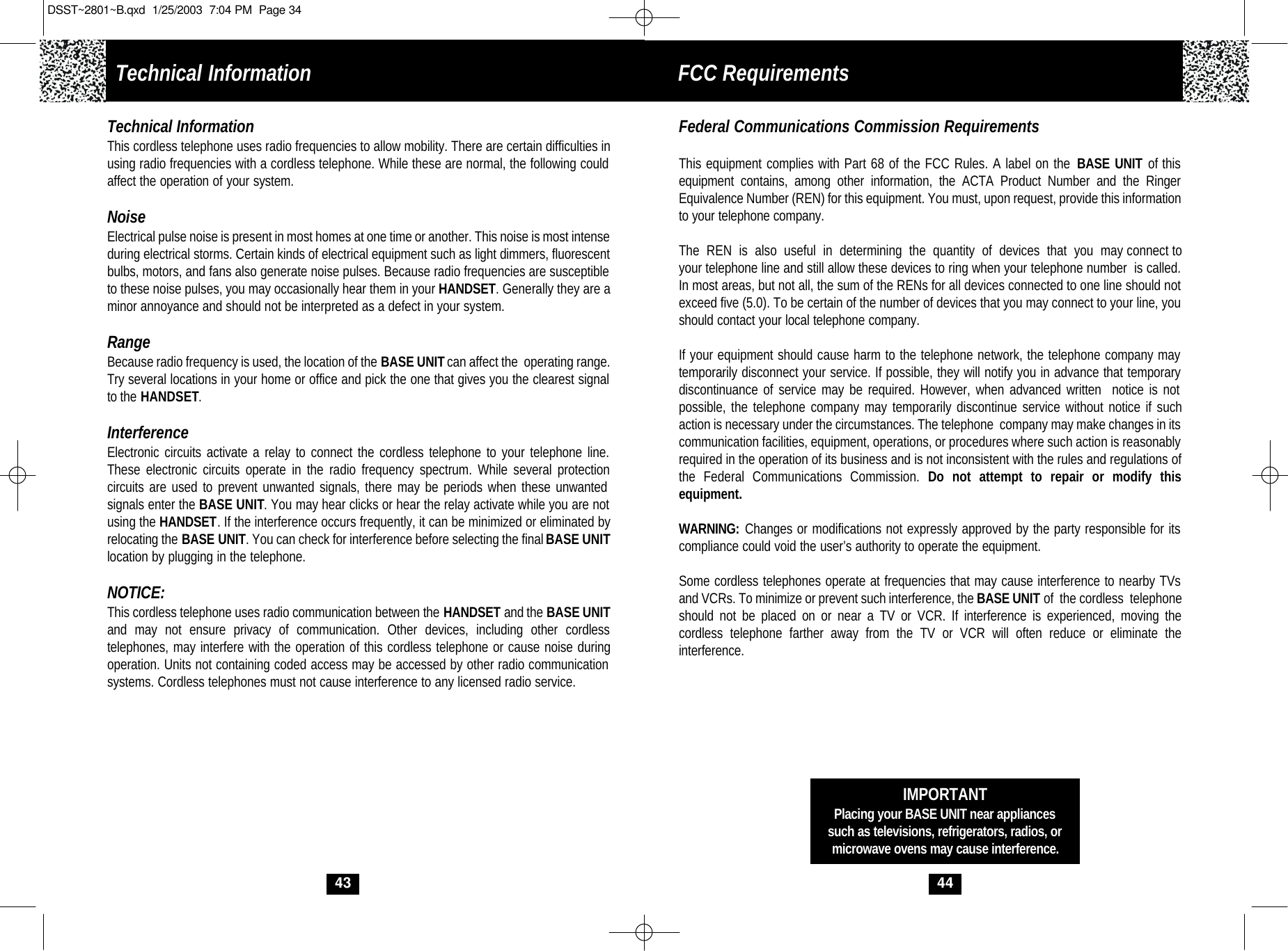 44IMPORTANTPlacing your BASE UNIT near appliancessuch as televisions, refrigerators, radios, ormicrowave ovens may cause interference.Federal Communications Commission RequirementsThis equipment complies with Part 68 of the FCC Rules. A label on the BASE UNIT of this equipment contains, among other information, the ACTA Product Number and the RingerEquivalence Number (REN) for this equipment. You must, upon request, provide this information to your telephone company.The  REN  is  also  useful  in  determining  the  quantity  of  devices  that  you  may connect toyour telephone line and still allow these devices to ring when your telephone number  is called.In most areas, but not all, the sum of the RENs for all devices connected to one line should notexceed five (5.0). To be certain of the number of devices that you may connect to your line, you should contact your local telephone company.If your equipment should cause harm to the telephone network, the telephone company may temporarily disconnect your service. If possible, they will notify you in advance that temporarydiscontinuance of service may be required. However, when advanced written  notice is not possible, the telephone company may temporarily discontinue service without notice if suchaction is necessary under the circumstances. The telephone  company may make changes in itscommunication facilities, equipment, operations, or procedures where such action is reasonablyrequired in the operation of its business and is not inconsistent with the rules and regulations of the Federal Communications Commission. Do not attempt to repair or modify this equipment. WARNING: Changes or modifications not expressly approved by the party responsible for its compliance could void the user’s authority to operate the equipment.Some cordless telephones operate at frequencies that may cause interference to nearby TVsand VCRs. To minimize or prevent such interference, the BASE UNIT of  the cordless  telephoneshould not be placed on or near a TV or VCR. If interference is experienced, moving the cordless telephone farther away from the TV or VCR will often reduce or eliminate the interference.Technical Information FCC Requirements 43Technical InformationThis cordless telephone uses radio frequencies to allow mobility. There are certain difficulties inusing radio frequencies with a cordless telephone. While these are normal, the following could affect the operation of your system.NoiseElectrical pulse noise is present in most homes at one time or another. This noise is most intense during electrical storms. Certain kinds of electrical equipment such as light dimmers, fluorescent bulbs, motors, and fans also generate noise pulses. Because radio frequencies are susceptible to these noise pulses, you may occasionally hear them in your HANDSET. Generally they are aminor annoyance and should not be interpreted as a defect in your system.RangeBecause radio frequency is used, the location of the BASE UNITcan affect the  operating range. Try several locations in your home or office and pick the one that gives you the clearest signalto the HANDSET.InterferenceElectronic circuits activate a relay to connect the cordless telephone to your telephone line.These electronic circuits operate in the radio frequency spectrum. While several protection circuits are used to prevent unwanted signals, there may be periods when these unwanted signals enter the BASE UNIT. You may hear clicks or hear the relay activate while you are notusing the HANDSET. If the interference occurs frequently, it can be minimized or eliminated byrelocating the BASE UNIT. You can check for interference before selecting the final BASE UNITlocation by plugging in the telephone.NOTICE:This cordless telephone uses radio communication between the HANDSET and the BASE UNITand may not ensure privacy of communication. Other devices, including other cordless telephones, may interfere with the operation of this cordless telephone or cause noise duringoperation. Units not containing coded access may be accessed by other radio communication systems. Cordless telephones must not cause interference to any licensed radio service.DSST~2801~B.qxd  1/25/2003  7:04 PM  Page 34