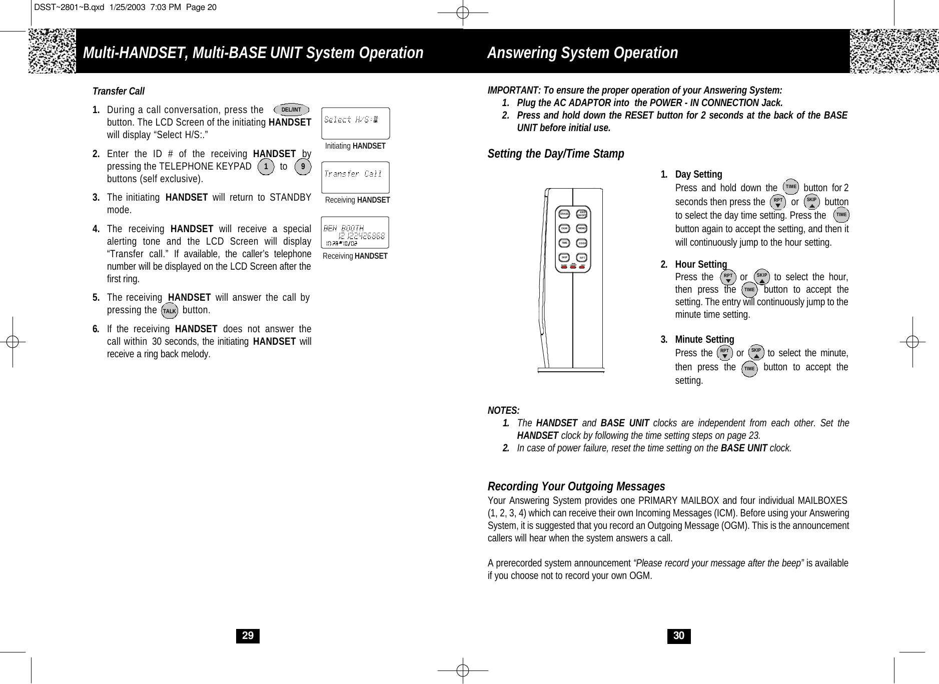 IMPORTANT: To ensure the proper operation of your Answering System:1. Plug the AC ADAPTOR into  the POWER - IN CONNECTION Jack.2. Press and hold down the RESET button for 2 seconds at the back of the BASE UNIT before initial use.Setting the Day/Time Stamp1. Day SettingPress and hold down the      button for 2 seconds then press the          or          button to select the day time setting. Press the  button again to accept the setting, and then it will continuously jump to the hour setting.2. Hour SettingPress the      or      to select the hour,then press the     button to accept the setting. The entry will continuously jump to theminute time setting.  3. Minute SettingPress the      or      to select the minute,then press the     button to accept thesetting.NOTES:1. The HANDSET and  BASE UNIT clocks are independent from each other. Set theHANDSET clock by following the time setting steps on page 23.2. In case of power failure, reset the time setting on the BASE UNIT clock.Recording Your Outgoing MessagesYour Answering System provides one PRIMARY MAILBOX and four individual MAILBOXES (1, 2, 3, 4) which can receive their own Incoming Messages (ICM). Before using your AnsweringSystem, it is suggested that you record an Outgoing Message (OGM). This is the announcement callers will hear when the system answers a call. A prerecorded system announcement “Please record your message after the beep” is available if you choose not to record your own OGM.30TIMEON/OFFANSOGMTIMESKIP RPTCODEMEMOANSON/OFFIN USE SPKERASESKIPRPTTIMETIMETIMESKIPRPTSKIPRPTAnswering System OperationTransfer Call1. During a call conversation, press the                button. The LCD Screen of the initiating HANDSETwill display “Select H/S:.”2. Enter the ID # of the receiving HANDSET by pressing the TELEPHONE KEYPAD          to     buttons (self exclusive).3. The initiating  HANDSET  will return to STANDBYmode.4. The receiving HANDSET will receive a special alerting tone and the LCD Screen will display“Transfer call.” If available, the caller’s telephone number will be displayed on the LCD Screen after thefirst ring. 5. The receiving  HANDSET will answer the call by pressing the         button. 6. If the receiving  HANDSET  does not answer thecall within 30 seconds, the initiating HANDSET willreceive a ring back melody.1 9DEL/INTInitiating HANDSETReceiving HANDSETReceiving HANDSET29TALKMulti-HANDSET, Multi-BASE UNIT System OperationDSST~2801~B.qxd  1/25/2003  7:03 PM  Page 20