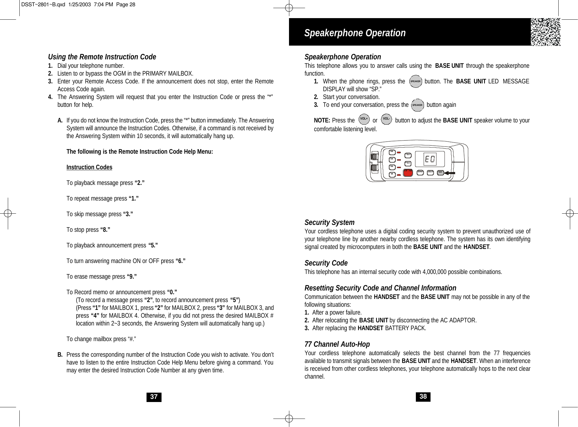 38Speakerphone OperationThis telephone allows you to answer calls using the  BASE UNIT through the speakerphone function.  1. When the phone rings, press the        button. The BASE UNIT LED  MESSAGE DISPLAY will show “SP.” 2. Start your conversation. 3. To end your conversation, press the           button againNOTE: Press the          or          button to adjust the BASE UNIT speaker volume to your comfortable listening level.Security SystemYour cordless telephone uses a digital coding security system to prevent unauthorized use ofyour telephone line by another nearby cordless telephone. The system has its own identifyingsignal created by microcomputers in both the BASE UNIT and the HANDSET.Security CodeThis telephone has an internal security code with 4,000,000 possible combinations.  Resetting Security Code and Channel InformationCommunication between the HANDSET and the BASE UNIT may not be possible in any of the following situations:1. After a power failure.2. After relocating the BASE UNIT by disconnecting the AC ADAPTOR.3. After replacing the HANDSET BATTERY PACK.77 Channel Auto-HopYour cordless telephone automatically selects the best channel from the 77 frequenciesavailable to transmit signals between the BASE UNIT and the HANDSET. When an interferenceis received from other cordless telephones, your telephone automatically hops to the next clearchannel.SPEAKERSPEAKERVOL+ VOL-M1VOL+VOL-PAGESTOPSPKPLAYM2M3M4Speakerphone OperationUsing the Remote Instruction Code1. Dial your telephone number.2. Listen to or bypass the OGM in the PRIMARY MAILBOX.3. Enter your Remote Access Code. If the announcement does not stop, enter the RemoteAccess Code again.4. The Answering System will request that you enter the Instruction Code or press the “*” button for help.A. If you do not know the Instruction Code, press the “*” button immediately. The Answering System will announce the Instruction Codes. Otherwise, if a command is not received bythe Answering System within 10 seconds, it will automatically hang up.The following is the Remote Instruction Code Help Menu:Instruction CodesTo playback message press “2.”To repeat message press “1.”To skip message press “3.”To stop press “8.”To playback announcement press “5.”To turn answering machine ON or OFF press “6.”To erase message press “9.”To Record memo or announcement press “0.”(To record a message press “2”, to record announcement press “5”)(Press “1” for MAILBOX 1, press“2” for MAILBOX 2, press “3” for MAILBOX 3, and press “4” for MAILBOX 4. Otherwise, if you did not press the desired MAILBOX # location within 2~3 seconds, the Answering System will automatically hang up.)To change mailbox press “#.”B. Press the corresponding number of the Instruction Code you wish to activate. You don’thave to listen to the entire Instruction Code Help Menu before giving a command. Youmay enter the desired Instruction Code Number at any given time.37DSST~2801~B.qxd  1/25/2003  7:04 PM  Page 28