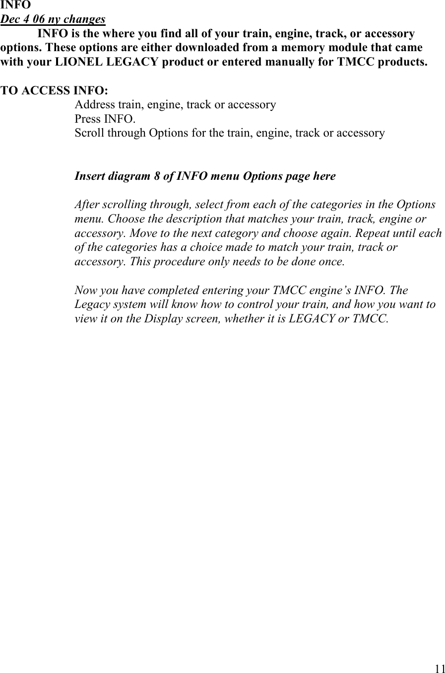   11   IFO Dec 4 06 ny changes    IFO is the where you find all of your train, engine, track, or accessory options. These options are either downloaded from a memory module that came with your LIOEL LEGACY product or entered manually for TMCC products.  TO ACCESS IFO:     Address train, engine, track or accessory Press INFO.  Scroll through Options for the train, engine, track or accessory   Insert diagram 8 of IFO menu Options page here  After scrolling through, select from each of the categories in the Options menu. Choose the description that matches your train, track, engine or accessory. Move to the next category and choose again. Repeat until each of the categories has a choice made to match your train, track or accessory. This procedure only needs to be done once.  ow you have completed entering your TMCC engine’s IFO. The Legacy system will know how to control your train, and how you want to view it on the Display screen, whether it is LEGACY or TMCC.  