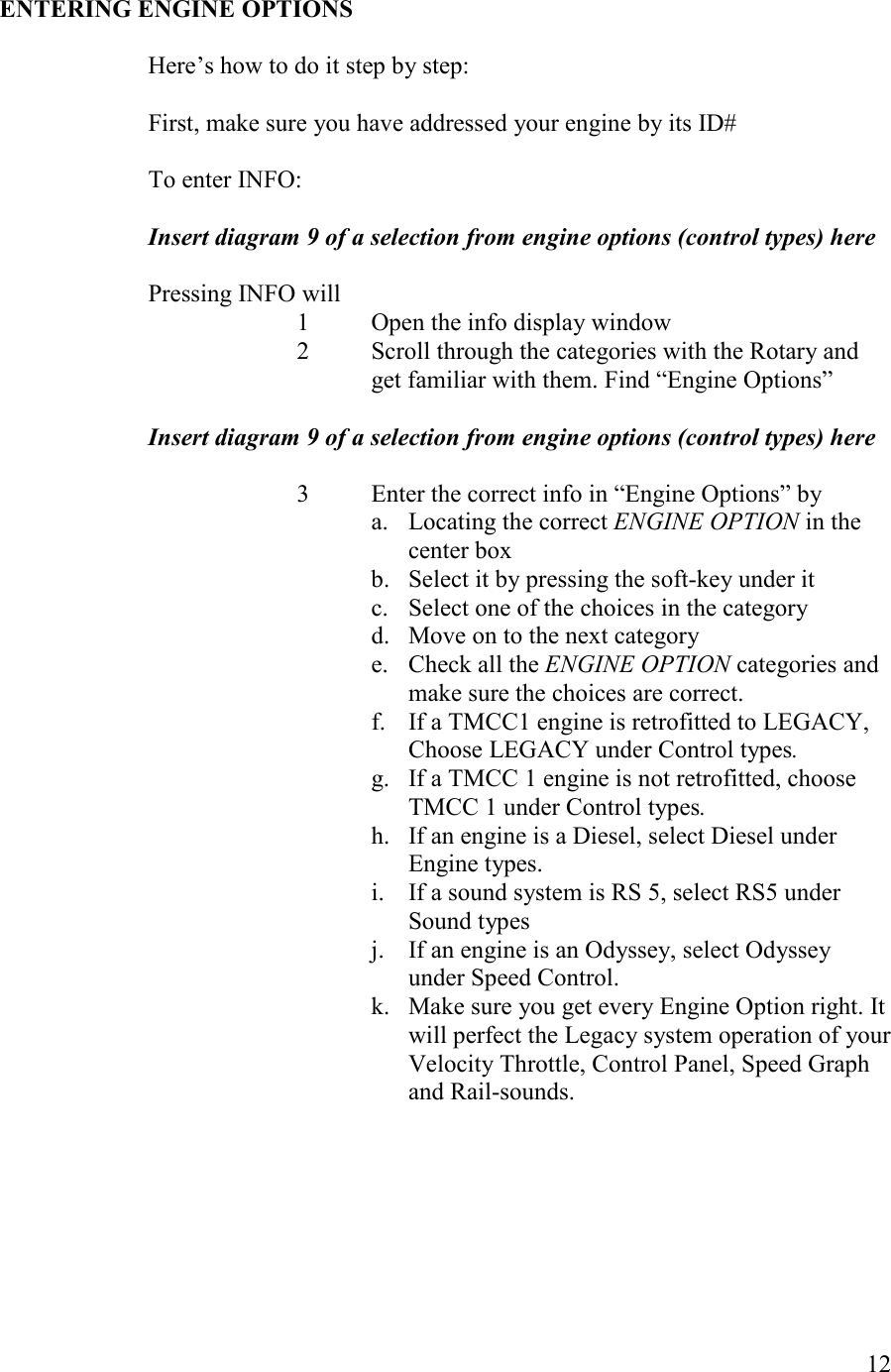   12    ETERIG EGIE OPTIOS  Here’s how to do it step by step:      First, make sure you have addressed your engine by its ID#  To enter INFO:  Insert diagram 9 of a selection from engine options (control types) here  Pressing INFO will 1 Open the info display window 2 Scroll through the categories with the Rotary and get familiar with them. Find “Engine Options”  Insert diagram 9 of a selection from engine options (control types) here  3 Enter the correct info in “Engine Options” by a. Locating the correct EGIE OPTIO in the center box b. Select it by pressing the soft-key under it c. Select one of the choices in the category d. Move on to the next category e. Check all the EGIE OPTIO categories and make sure the choices are correct. f. If a TMCC1 engine is retrofitted to LEGACY, Choose LEGACY under Control types.  g. If a TMCC 1 engine is not retrofitted, choose TMCC 1 under Control types. h. If an engine is a Diesel, select Diesel under Engine types. i. If a sound system is RS 5, select RS5 under Sound types j. If an engine is an Odyssey, select Odyssey under Speed Control. k. Make sure you get every Engine Option right. It will perfect the Legacy system operation of your Velocity Throttle, Control Panel, Speed Graph and Rail-sounds.   