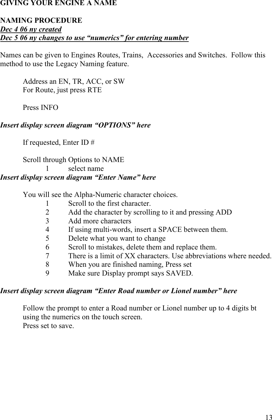   13  GIVIG YOUR EGIE A AME  AMIG PROCEDURE Dec 4 06 ny created Dec 5 06 ny changes to use “numerics” for entering number    Names can be given to Engines Routes, Trains,  Accessories and Switches.  Follow this method to use the Legacy Naming feature.    Address an EN, TR, ACC, or SW   For Route, just press RTE    Press INFO  Insert display screen diagram “OPTIOS” here  If requested, Enter ID #  Scroll through Options to NAME 1 select name Insert display screen diagram “Enter ame” here  You will see the Alpha-Numeric character choices. 1  Scroll to the first character. 2  Add the character by scrolling to it and pressing ADD 3  Add more characters 4  If using multi-words, insert a SPACE between them. 5  Delete what you want to change 6  Scroll to mistakes, delete them and replace them. 7  There is a limit of XX characters. Use abbreviations where needed. 8  When you are finished naming, Press set 9  Make sure Display prompt says SAVED.  Insert display screen diagram “Enter Road number or Lionel number” here  Follow the prompt to enter a Road number or Lionel number up to 4 digits bt using the numerics on the touch screen. Press set to save.  