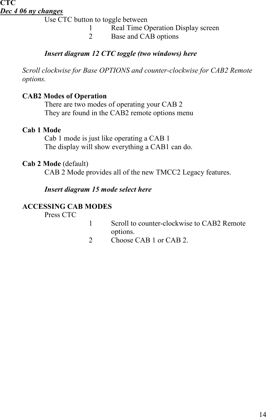   14 CTC  Dec 4 06 ny changes Use CTC button to toggle between 1 Real Time Operation Display screen  2 Base and CAB options   Insert diagram 12 CTC toggle (two windows) here  Scroll clockwise for Base OPTIOS and counter-clockwise for CAB2 Remote options.  CAB2 Modes of Operation There are two modes of operating your CAB 2 They are found in the CAB2 remote options menu  Cab 1 Mode Cab 1 mode is just like operating a CAB 1 The display will show everything a CAB1 can do.  Cab 2 Mode (default) CAB 2 Mode provides all of the new TMCC2 Legacy features.   Insert diagram 15 mode select here  ACCESSIG CAB MODES Press CTC 1  Scroll to counter-clockwise to CAB2 Remote options. 2  Choose CAB 1 or CAB 2.  