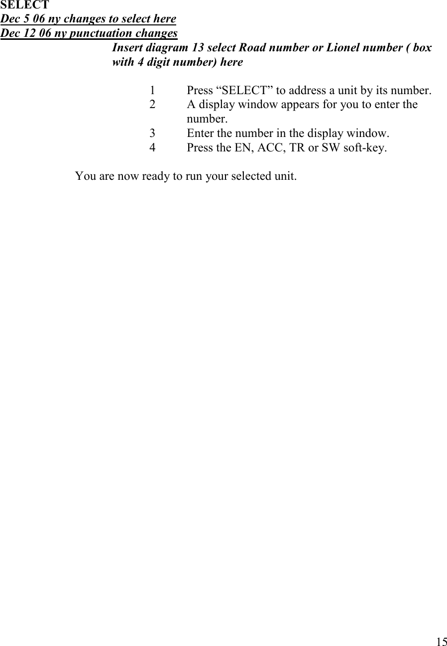   15     SELECT Dec 5 06 ny changes to select here Dec 12 06 ny punctuation changes Insert diagram 13 select Road number or Lionel number ( box with 4 digit number) here  1  Press “SELECT” to address a unit by its number. 2  A display window appears for you to enter the number. 3  Enter the number in the display window. 4  Press the EN, ACC, TR or SW soft-key.                          You are now ready to run your selected unit.  