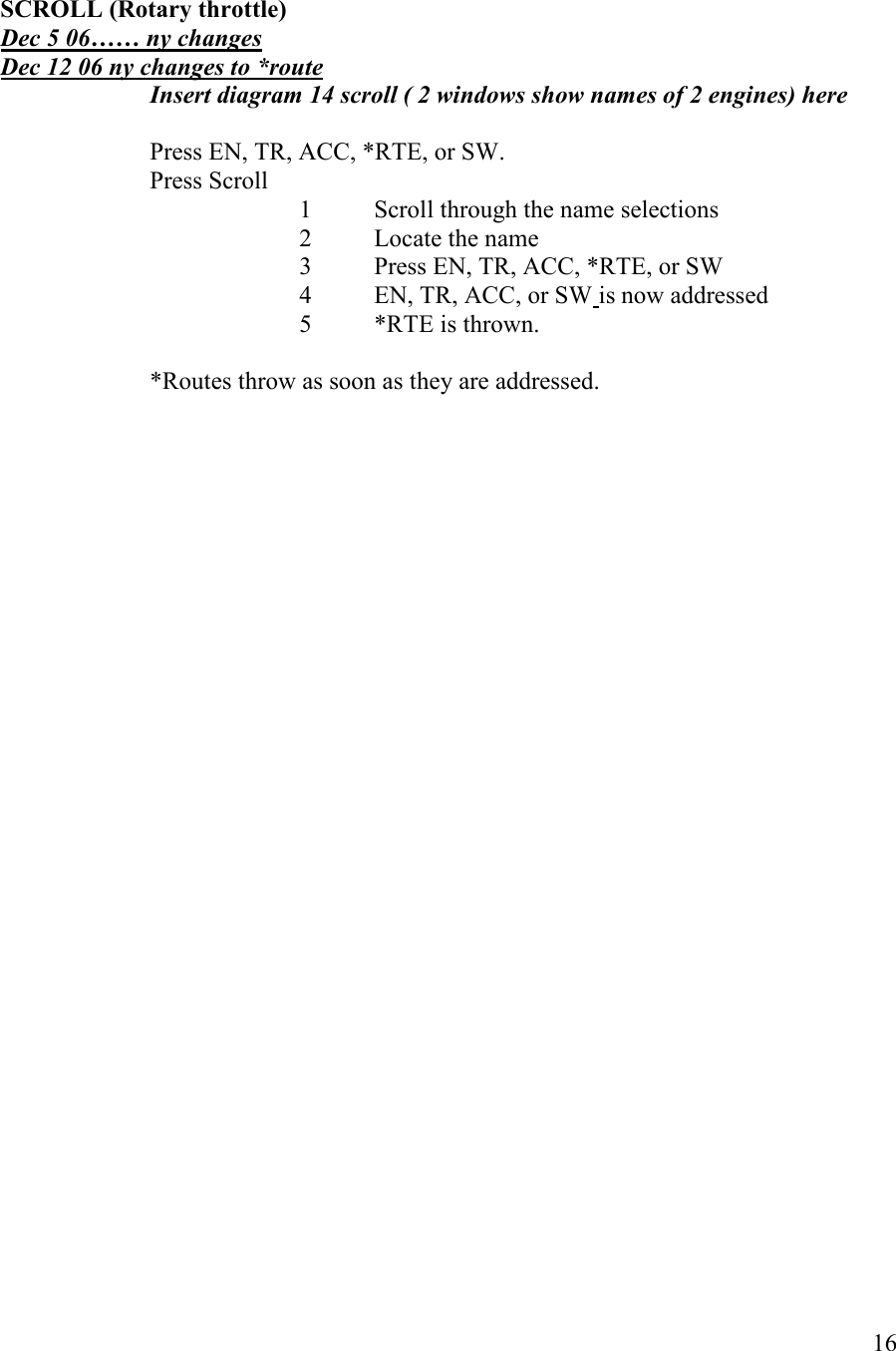   16   SCROLL (Rotary throttle) Dec 5 06…… ny changes Dec 12 06 ny changes to *route Insert diagram 14 scroll ( 2 windows show names of 2 engines) here    Press EN, TR, ACC, *RTE, or SW. Press Scroll 1 Scroll through the name selections 2 Locate the name  3 Press EN, TR, ACC, *RTE, or SW 4 EN, TR, ACC, or SW is now addressed 5  *RTE is thrown.  *Routes throw as soon as they are addressed. 