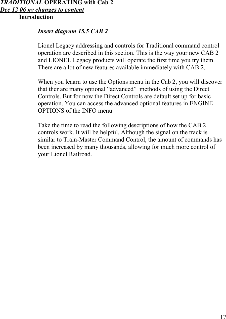   17       TRADITIOAL OPERATIG with Cab 2 Dec 12 06 ny changes to content   Introduction        Insert diagram 15.5 CAB 2  Lionel Legacy addressing and controls for Traditional command control  operation are described in this section. This is the way your new CAB 2 and LIONEL Legacy products will operate the first time you try them. There are a lot of new features available immediately with CAB 2.   When you leaarn to use the Options menu in the Cab 2, you will discover that ther are many optional “advanced”  methods of using the Direct Controls. But for now the Direct Controls are default set up for basic operation. You can access the advanced optional features in ENGINE OPTIONS of the INFO menu  Take the time to read the following descriptions of how the CAB 2 controls work. It will be helpful. Although the signal on the track is similar to Train-Master Command Control, the amount of commands has been increased by many thousands, allowing for much more control of your Lionel Railroad.   